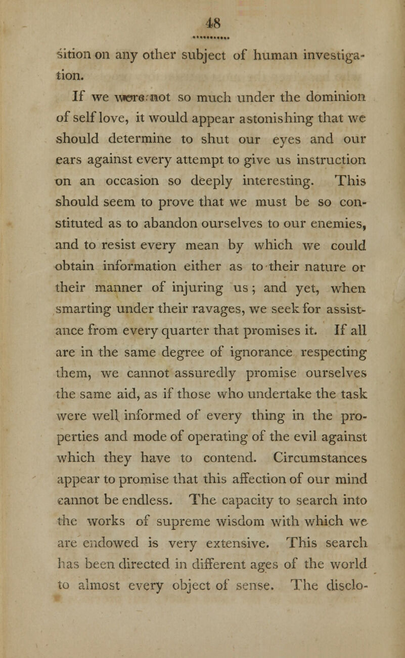 sition on any other subject of human investiga- tion. If we \\*ere.not so much under the dominion of self love, it would appear astonishing that we should determine to shut our eyes and our ears against every attempt to give us instruction on an occasion so deeply interesting. This should seem to prove that we must be so con- stituted as to abandon ourselves to our enemies, and to resist every mean by which we could obtain information either as to their nature or their manner of injuring us; and yet, when smarting under their ravages, we seek for assist- ance from every quarter that promises it. If all are in the same degree of ignorance respecting them, we cannot assuredly promise ourselves the same aid, as if those who undertake the task were well informed of every thing in the pro- perties and mode of operating of the evil against which they have to contend. Circumstances appear to promise that this affection of our mind cannot be endless. The capacity to search into the works of supreme wisdom with which we are endowed is very extensive. This search has been directed in different ages of the world to almost every object of sense. The disclo-