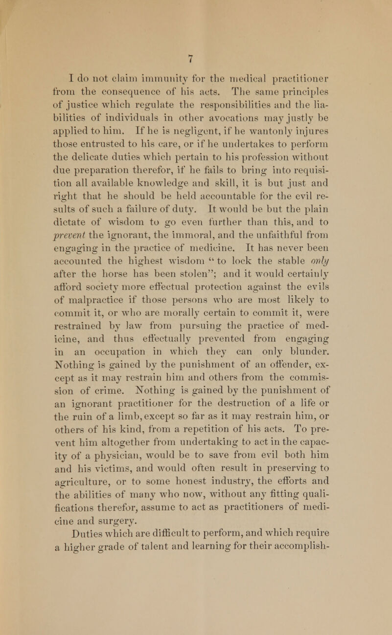 I do not claim immunity for the medical practitioner from the consequence of his acts. The same principles of justice which regulate the responsibilities and the lia- bilities of individuals in other avocations may justly be applied to him. If he is negligent, if he wantonly injures those entrusted to his care, or if he undertakes to perform the delicate duties which pertain to his profession without due preparation therefor, if he fails to bring into requisi- tion all available knowledge and skill, it is but just and right that he should be held accountable for the evil re- sults of such a failure of duty. It would be but the plain dictate of wisdom to go even further than this, and to prevent the ignorant, the immoral, and the unfaithful from engaging in the practice of medicine. It has never been accounted the highest wisdom  to lock the stable only after the horse has been stolen; and it would certainly afford society more effectual protection against the evils of malpractice if those persons who are most likely to commit it, or who are morally certain to commit it, were restrained by law from pursuing the practice of med- icine, and thus effectually prevented from engaging in an occupation in which they can only blunder. Nothing is gained by the punishment of an offender, ex- cept as it may restrain him and others from the commis- sion of crime. Nothing is gained by the punishment of an ignorant practitioner for the destruction of a life or the ruin of a limb, except so far as it may restrain him, or others of his kind, from a repetition of his acts. To pre- vent him altogether from undertaking to act in the capac- ity of a physician, would be to save from evil both him and his victims, and would often result in preserving to agriculture, or to some honest industry, the efforts and the abilities of many who now, without any fitting quali- fications therefor, assume to act as practitioners of medi- cine and surgery. Duties which are difficult to perform, and which require a higher grade of talent and learning for their accomplish-