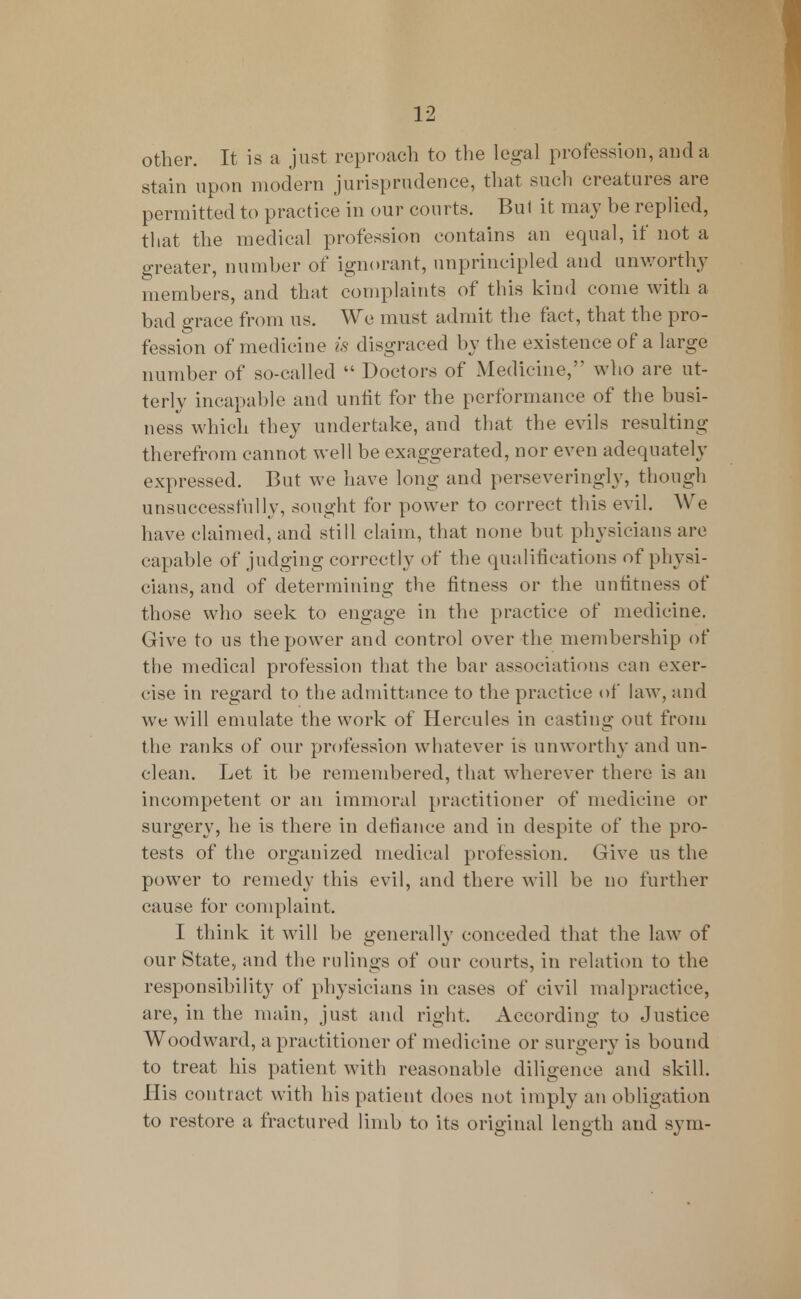 other. It is a just reproach to the legal profession, and a stain upon modern jurisprudence, that such creatures are permitted to practice in our courts. Bui it may be replied, that the medical profession contains an equal, if not a greater, number of ignorant, unprincipled and unworthy members, and that complaints of this kind come with a bad grace from us. We must admit the fact, that the pro- fession of medicine is disgraced by the existence of a large number of so-called  Doctors of Medicine, who are ut- terly incapable and unfit for the performance of the busi- ness which they undertake, and that the evils resulting therefrom cannot well be exaggerated, nor even adequately expressed. But we have long and perseveringly, though unsuccessfully, sought for power to correct this evil. We have claimed, and still claim, that none but physicians are capable of judging correctly of the qualifications of physi- cians, and of determining the fitness or the unfitness of those who seek to engage in the practice of medicine. Give to us the power and control over the membership of the medical profession that the bar associations can exer- cise in regard to the admittance to the practice of law, and we will emulate the work of Hercules in casting out from the ranks of our profession whatever is unworthy and un- clean. Let it be remembered, that wherever there is an incompetent or an immoral practitioner of medicine or surgery, he is there in defiance and in despite of the pro- tests of the organized medical profession. Give us the power to remedy this evil, and there will be no further cause for complaint. I think it will be generally conceded that the law of our State, and the rulings of our courts, in relation to the responsibility of physicians in cases of civil malpractice, are, in the main, just and right. According to Justice Woodward, a practitioner of medicine or surgery is bound to treat his patient with reasonable diligence and skill. His contract with his patient does not imply an obligation to restore a fractured limb to its original length and sym-