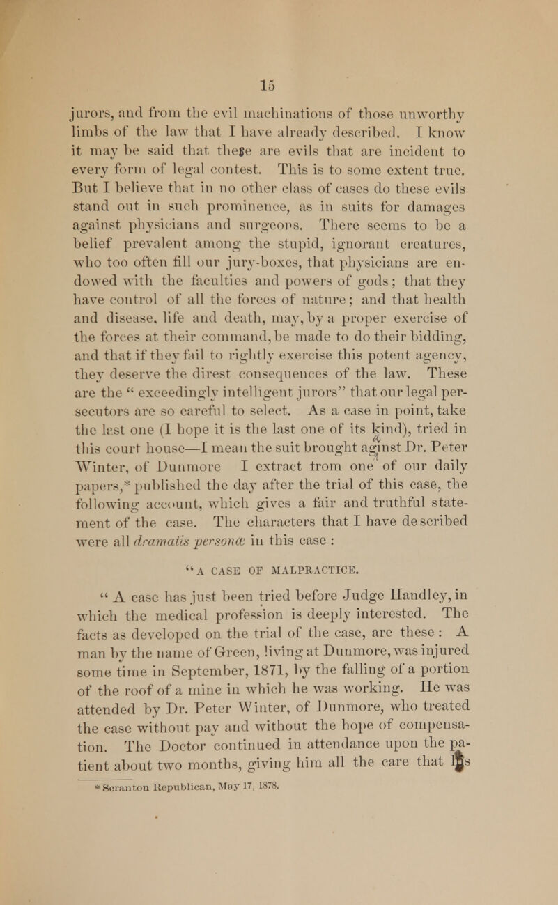 jurors, and from the evil machinations of those unworthy limbs of the law that I have already described. I know it may be said that theflc arc evils that are incident to every form of legal contest. This is to some extent true. But I believe that in no other class of cases do these evils stand out in such prominence, as in suits for damages against physicians and surgeons. There seems to be a belief prevalent among the stupid, ignorant creatures, who too often fill our jury-boxes, that physicians are en- dowed with the faculties and powers of gods; that they have control of all the forces of nature; and that health and disease, life and death, may, by a proper exercise of the forces at their command, be made to do their bidding, and that if they fail to rightly exercise this potent agency, they deserve the direst consequences of the law. These are the  exceedingly intelligent jurors that our legal per- secutors are so careful to select. As a case in point, take the last one (1 hope it is the last one of its kind), tried in this court house—I mean the suit brought against Dr. Peter Winter, of Dunmore I extract from one of our daily papers,* published the day after the trial of this case, the following account, which gives a fair and truthful state- ment of the case. The characters that I have described were all dramatis persona: in this case : a case of malpractice.  A case has just been tried before Judge Handley, in which the medical profession is deeply interested. The facts as developed on the trial of the case, are these : A man by the name of Green, living at Dunmore, was injured some time in September, 1871, by the falling of a portion of the roof of a mine in which he was working. He was attended by Dr. Peter Winter, of Dunmore, who treated the case without pay and without the hope of compensa- tion. The Doctor continued in attendance upon the pa- tient about two months, giving him all the care that l|s * Scranton Republican, May 17: 1878.