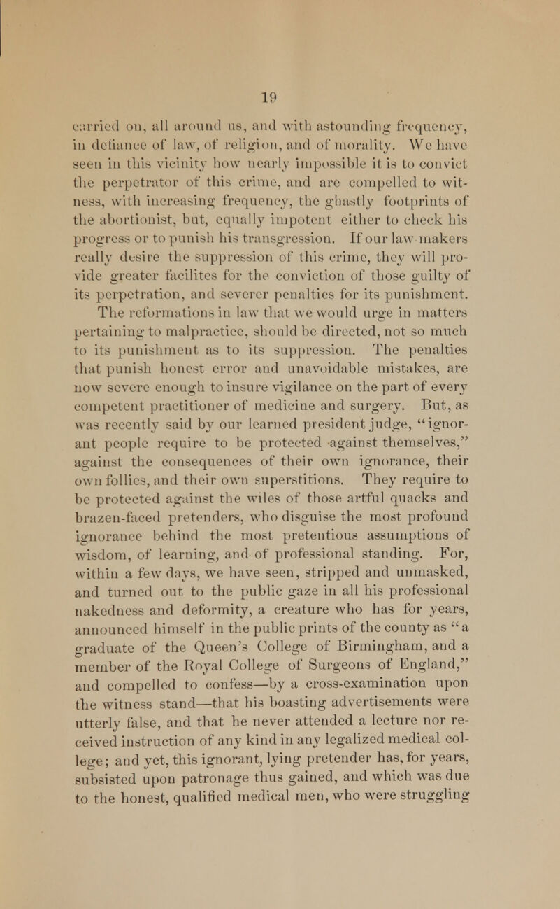 carried on, all around us, and with astounding frequency, in defiance of law, of religion, and of morality. We have seen in this vicinity how nearly impossible it is to convict the perpetrator of this crime, and are compelled to wit- ness, with increasing frequency, the ghastly footprints of the abortionist, but, equally impotent either to check his progress or to punish his transgression. If our lawmakers really desire the suppression of this crime, they will pro- vide greater faeilites for the conviction of those guilty of its perpetration, and severer penalties for its punishment. The reformations in law that we would urge in matters pertaining to malpractice, should be directed, not so much to its punishment as to its suppression. The penalties that punish honest error and unavoidable mistakes, are now severe enough to insure vigilance on the part of every competent practitioner of medicine and surgery. But, as was recently said by our learned president judge, ignor- ant people require to be protected -against themselves, against the consequences of their own ignorance, their own follies, and their own superstitions. They require to be protected against the wiles of those artful quacks and brazen-faced pretenders, who disguise the most profound ignorance behind the most pretentious assumptions of wisdom, of learning, and of professional standing. For, within a few days, we have seen, stripped and unmasked, and turned out to the public gaze in all his professional nakedness and deformity, a creature who has for years, announced himself in the public prints of the county as  a graduate of the Queen's College of Birmingham, and a member of the Royal College of Surgeons of England, and compelled to confess—by a cross-examination upon the witness stand—that his boasting advertisements were utterly false, and that he never attended a lecture nor re- ceived instruction of any kind in any legalized medical col- lege ; and yet, this ignorant, lying pretender has, for years, subsisted upon patronage thus gained, and which was due to the honest, qualified medical men, who were struggling