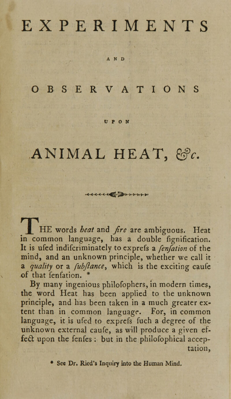 OBSERVATIONS U P O N ANIMAL HEAT, &c. ■-1-1-1-11 '■^^■rr r-trt.t- T HE words /&«# and yfr? are ambiguous. Heat in common language, has a double fignification. It is ufed indifcriminately to exprefs a fenfation of the mind, and an unknown principle, whether we call it a quality or a fubftance, which is the exciting caufe of that fenfation. * By many ingenious philosophers, in modern times, the word Heat has been applied to the unknown principle, and has been taken in a much greater ex- tent than in common language. For, in common language, it is ufed to exprefs fuch a degree of the unknown external caufe, as will produce a given ef- fect upon the fenfes : but in the philofophical accep- tation, • See Dr. Ried's Inquiry into the Human Mind.