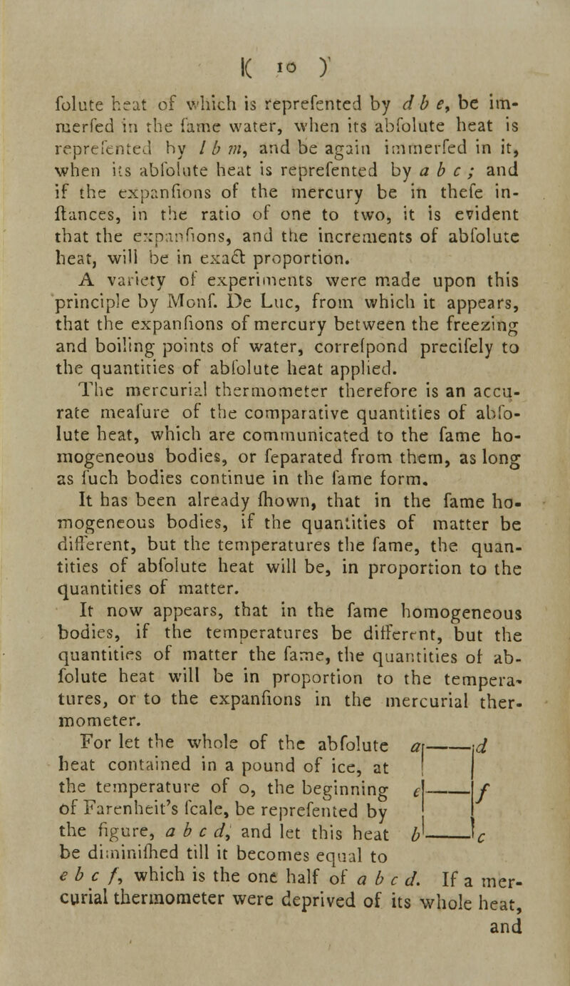 k * y folute heat of which is reprefented by d b <?, be im- merfed in the fame water, when its abfolute heat is reprefented hy / b m, and be again imrnerfed in it, when its abfolnte heat is reprefented by a b c ; and if the expanfions of the mercury be in thefe in- ftances, in the ratio of one to two, it is evident that the expanfions, and the increments of abfolute heat, will be in exact proportion. A variety or experiments were made upon this principle by Monf. De Luc, from which it appears, that the expanfions of mercury between the freezing and boiling points of water, correfpond precifely to the quantities of abfolute heat applied. The mercurial thermometer therefore is an accu- rate meafure of the comparative quantities of abfo- lute heat, which are communicated to the fame ho- mogeneous bodies, or feparated from them, as long as fuch bodies continue in the fame form. It has been already mown, that in the fame ho- mogeneous bodies, if the quantities of matter be different, but the temperatures the fame, the quan- tities of abfolute heat will be, in proportion to the quantities of matter. It now appears, that in the fame homogeneous bodies, if the temperatures be different, but the quantities of matter the fame, the quantities of: ab- folute heat will be in proportion to the tempera- tures, or to the expanfions in the mercurial ther- mometer. For let the whole of the abfolute a\ \d heat contained in a pound of ice, at the temperature of o, the beginning £ \f of Farenheit's fcale, be reprefented by I the figure, abed, and let this heat b If be dhninifhed till it becomes equal to e b c /, which is the one half of a b c d. If a mer- curial thermometer were deprived of its whole heat, and