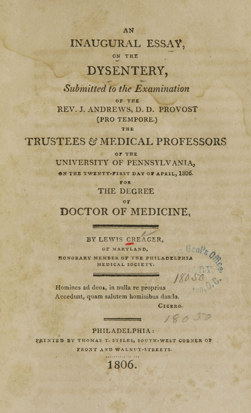 AN INAUGURAL ESSAY, ON THE DYSENTERY, Submitted to the Examination OF THE REV. J. ANDREWS, D. D. PROVOST (PRO TEMPORE.) THE TRUSTEES & MEDICAL PROFESSORS or THE UNIVERSITY OF PENNSYLVANIA, ON THE TWENTY-FIRST DAY OF APRIL, 1806. FOR THE DEGREE OF DOCTOR OF MEDICINEt BY LEWTS CREAGER, OF MARYLAND, ,1 /) HONORARY MEMBER OF THE PHILADELPHIA *V^> MEDICAL SOCIETY. 1 yVV- Homines ad deos, in nulla re proprius Accedunt, quam salutem hominibus dando. Cicero. PHILADELPHIA: PRINTED BY THOMAS T. STILES, SOUTH-WEST CORNER OF FRONT AND WALNUT-STREETS. 1806.