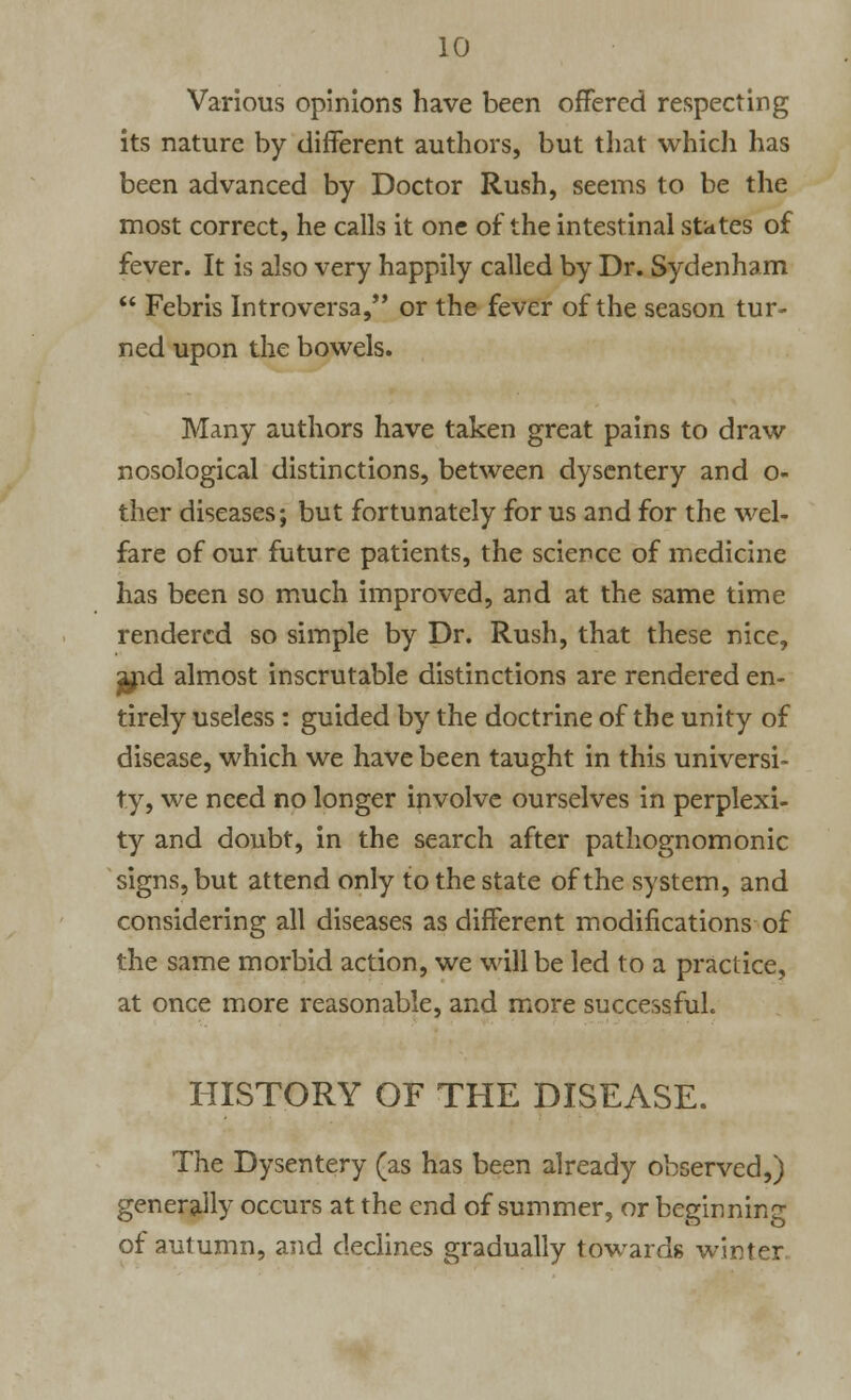 Various opinions have been offered respecting its nature by different authors, but that which has been advanced by Doctor Rush, seems to be the most correct, he calls it one of the intestinal states of fever. It is also very happily called by Dr. Sydenham  Febris Introversa, or the fever of the season tur- ned upon the bowels. Many authors have taken great pains to draw nosological distinctions, between dysentery and o- ther diseases; but fortunately for us and for the wel- fare of our future patients, the science of medicine has been so much improved, and at the same time rendered so simple by Dr. Rush, that these nice, jf\d almost inscrutable distinctions are rendered en- tirely useless : guided by the doctrine of the unity of disease, which we have been taught in this universi- ty, we need no longer involve ourselves in perplexi- ty and doubt, in the search after pathognomonic signs, but attend only to the state of the system, and considering all diseases as different modifications of the same morbid action, we will be led to a practice, at once more reasonable, and more successful. HISTORY OF THE DISEASE. The Dysentery (as has been already observed,) generally occurs at the end of summer, or beginning of autumn, and declines gradually towards winter