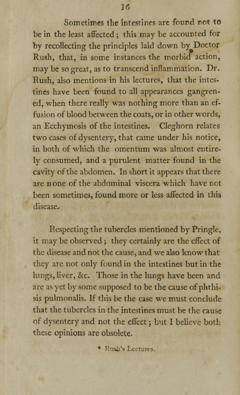 Sometimes the intestines are found not to be in the least affected ; this may be accounted for by recollecting the principles laid down by Doctor Rush, that, in some instances the morbid action, may be so great, as to transcend inflammation. Dr. Rush, also mentions in his lectures, that the intes- tines have been found to all appearances gangren- ed, when there really was nothing more than an ef- fusion of blood between the coats, or in other words, an Ecchymosis of the intestines. Cleghorn relates two cases of dysentery, that came under his notice, in both of which the omentum was almost entire- ly consumed, and a purulent matter found in the cavity of the abdomen. In short it appears that there are none of the abdominal viscera which have not been sometimes, found more or less affected in this disease. Respecting the tubercles mentioned by Pringle, it may be observed ; they certainly are the effect of the disease and not the cause, and we also know that they are not only found in the intestines but in the lungs, liver, &c. Those in the lungs have been and are as yet by some supposed to be the cause of phthi- sis pulmonalis. If this be the case we must conclude that the tubercles in the intestines must be the cause of dysentery and not the effect j but I believe both these opinions are obsolete. * Rush's Lectures.