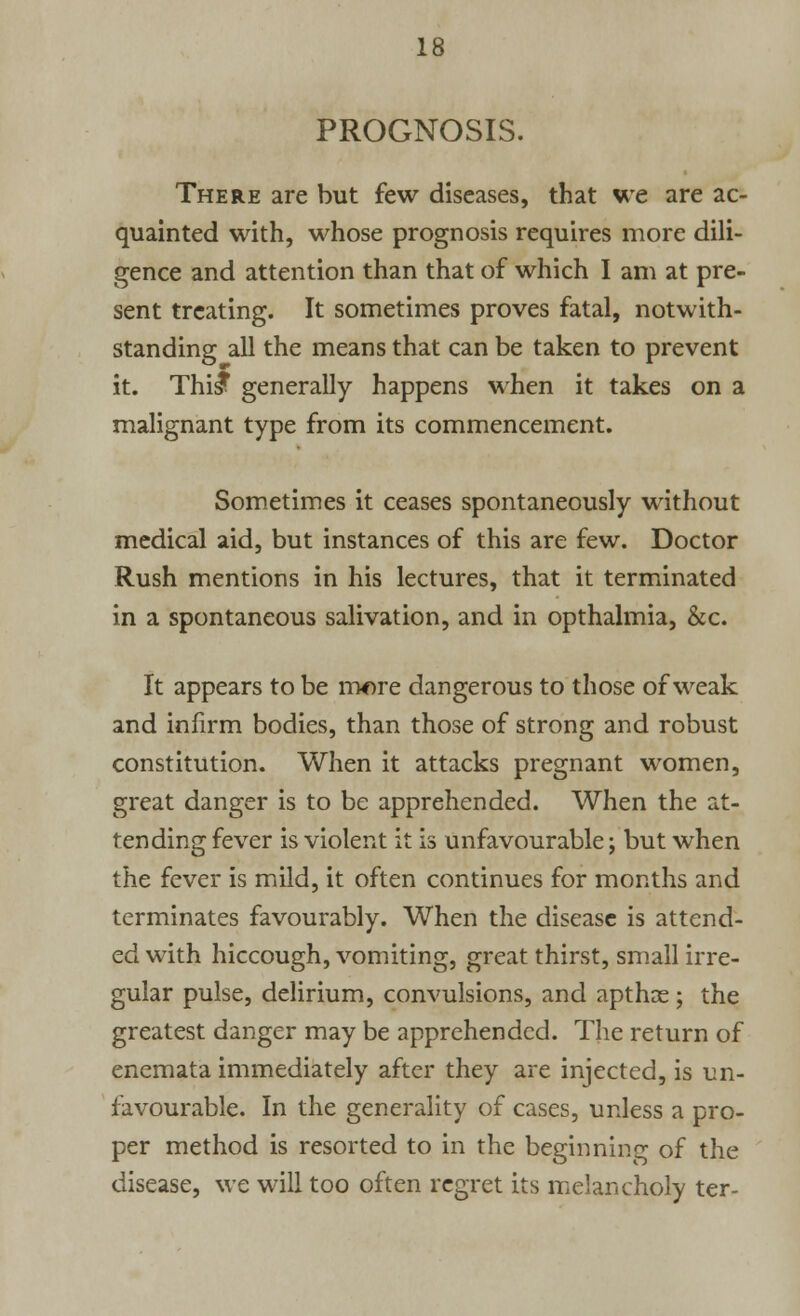 PROGNOSIS. There are but few diseases, that we are ac- quainted with, whose prognosis requires more dili- gence and attention than that of which I am at pre- sent treating. It sometimes proves fatal, notwith- standing all the means that can be taken to prevent it. Thist generally happens when it takes on a malignant type from its commencement. Sometimes it ceases spontaneously without medical aid, but instances of this are few. Doctor Rush mentions in his lectures, that it terminated in a spontaneous salivation, and in opthalmia, &c. It appears to be more dangerous to those of weak and infirm bodies, than those of strong and robust constitution. When it attacks pregnant women, great danger is to be apprehended. When the at- tending fever is violent it is unfavourable; but when the fever is mild, it often continues for months and terminates favourably. When the disease is attend- ed with hiccough, vomiting, great thirst, small irre- gular pulse, delirium, convulsions, and apthos; the greatest danger may be apprehended. The return of enemata immediately after they are injected, is un- favourable. In the generality of cases, unless a pro- per method is resorted to in the beginning of the disease, we will too often regret its melancholy ter-