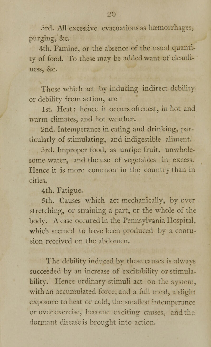 3rd. All excessive evacuations as haemorrhages, purging, &c. 4th. Famine, or the absence of the usual quanti- ty of food. To these may be added want of cleanli- ness, &c. Those which act by inducing indirect debility or debility from action, are 1st. Heat: hence it occurs oftenest, in hot and warm climates, and hot weather. 2nd. Intemperance in eating and drinking, par- ticularly of stimulating, and indigestible aliment. 3rd. Improper food, as unripe fruit, unwhole- some water, and the use of vegetables in excess. Hence it is more common in the country than in cities. 4th. Fatigue. 5th. Causes which act mechanically, by over stretching, or straining a part, or the whole of the body. A case occured in the Pennsylvania Hospital, which seemed to have been produced by a contu- sion received on the abdomen. The debility induced by these causes is always succeeded by an increase of excitability or stimula- bility. Hence ordinary stimuli act on the system, with an accumulated force, and a full meal, a slight exposure to heat or cold, the smallest intemperance or over exercise, become exciting causes, and the dormant disease is brought into action.