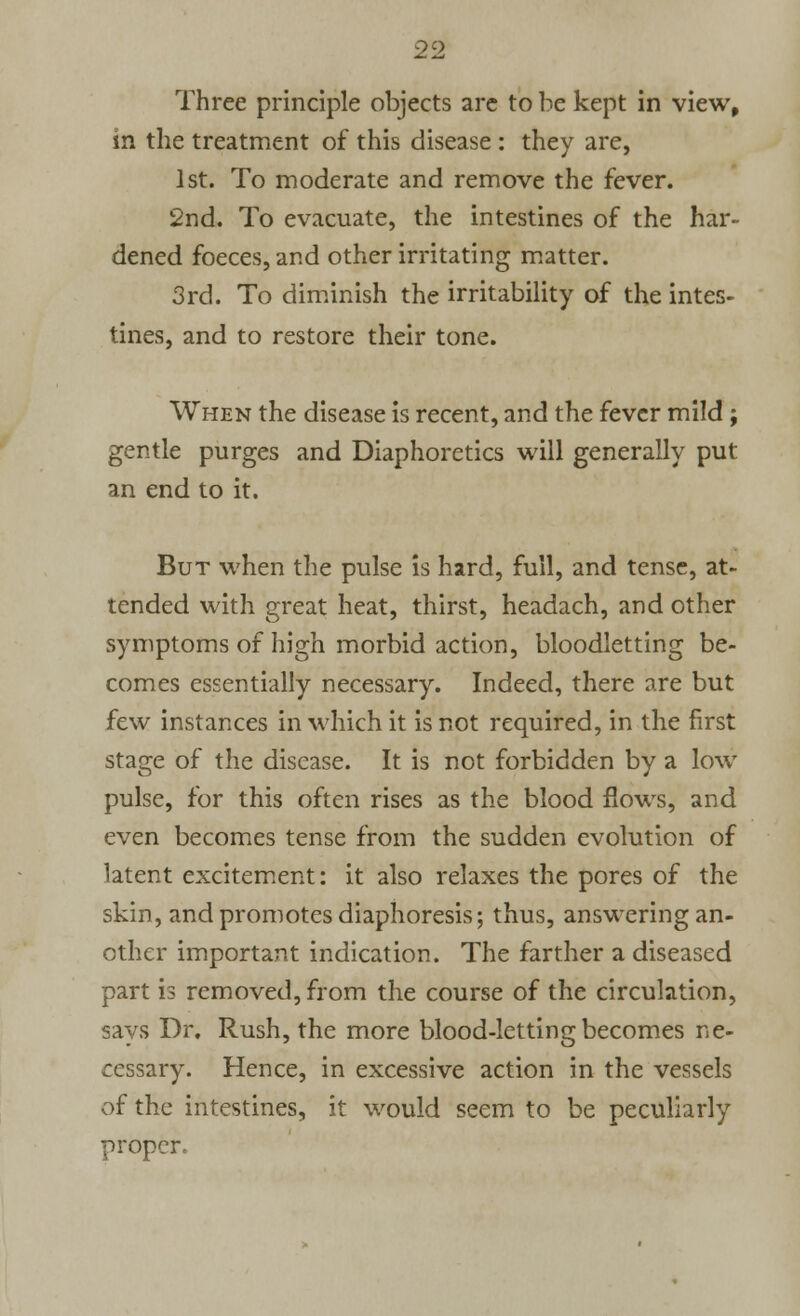 Three principle objects are to be kept in view, in the treatment of this disease: they are, 1st. To moderate and remove the fever. 2nd. To evacuate, the intestines of the har- dened foeces, and other irritating matter. 3rd. To diminish the irritability of the intes- tines, and to restore their tone. When the disease is recent, and the fever mild; gentle purges and Diaphoretics will generally put an end to it. But when the pulse is hard, full, and tense, at- tended with great heat, thirst, headach, and other symptoms of high morbid action, bloodletting be- comes essentially necessary. Indeed, there are but few instances in which it is not required, in the first stage of the disease. It is not forbidden by a low pulse, for this often rises as the blood flows, and even becomes tense from the sudden evolution of latent excitement: it also relaxes the pores of the skin, and promotes diaphoresis; thus, answering an- other important indication. The farther a diseased part is removed, from the course of the circulation, says Dr. Rush, the more blood-letting becomes ne- cessary. Hence, in excessive action in the vessels of the intestines, it would seem to be peculiarly proper.