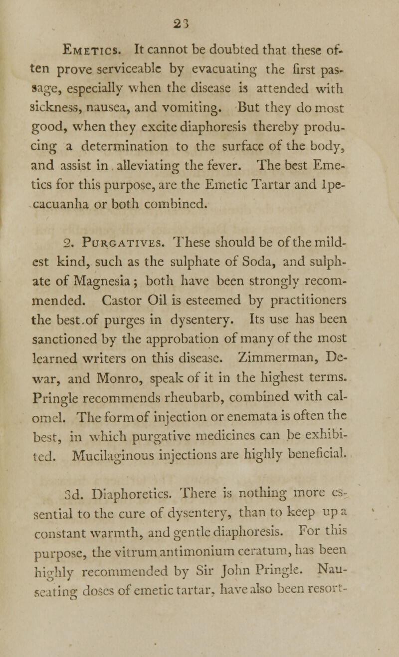 Emetics. It cannot be doubted that these of- ten prove serviceable by evacuating the first pas- sage, especially when the disease is attended with sickness, nausea, and vomiting. But they do most good, when they excite diaphoresis thereby produ- cing a determination to the surface of the body, and assist in . alleviating the fever. The best Eme- tics for this purpose, are the Emetic Tartar and Ipe- cacuanha or both combined. 2. Purgatives. These should be of the mild- est kind, such as the sulphate of Soda, and sulph- ate of Magnesia ; both have been strongly recom- mended. Castor Oil is esteemed by practitioners the best.of purges in dysentery. Its use has been sanctioned by the approbation of many of the most learned writers on this disease. Zimmerman, De- war, and Monro, speak of it in the highest terms. Pringle recommends rheubarb, combined with cal- omel. The form of injection or enemata is often the best, in which purgative medicines can be exhibi- ted. Mucilaginous injections are highly beneficial. 3d. Diaphoretics. There is nothing more es- sential to the cure of dysentery, than to keep up a constant warmth, and gentle diaphoresis. For this purpose, the vitrumantimonium ceratum, has been highly recommended by Sir John Pringle. Nau- seating doses of emetic tartar, have also been resort-