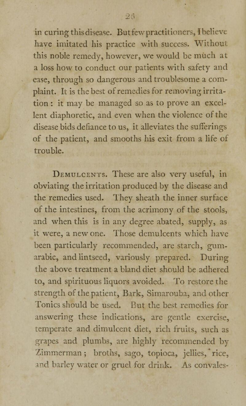 in curing this disease. But few practitioners, I believe have imitated his practice with success. Without this noble remedy, however, we would be much at a loss how to conduct our patients with safety and ease, through so dangerous and troublesome a com- plaint. It is the best of remedies for removing irrita- tion : it may be managed so as to prove an excel- lent diaphoretic, and even when the violence of the disease bids defiance to us, it alleviates the sufferings of the patient, and smooths his exit from a life of trouble. Demulcents. These are also very useful, in obviating the irritation produced by the disease and the remedies used. They sheath the inner surface of the intestines, from the acrimony of the stools, and when this is in any degree abated, supply, as it were, a new one. Those demulcents which have been particularly recommended, are starch, gum- arabic, andlintseed, variously prepared. During the above treatment a bland diet should be adhered to, and spirituous liquors avoided. To restore the strength of the patient, Bark, Simarouba, and other Tonics should be used. But the best remedies for answering these indications, are gentle exercise, temperate and dimulcent diet, rich fruits, such as grapes and plumbs, are highly recommended by Zimmerman ; broths, sago, topioca, jellies, rice, and barley water or gruel for drink. As convales-