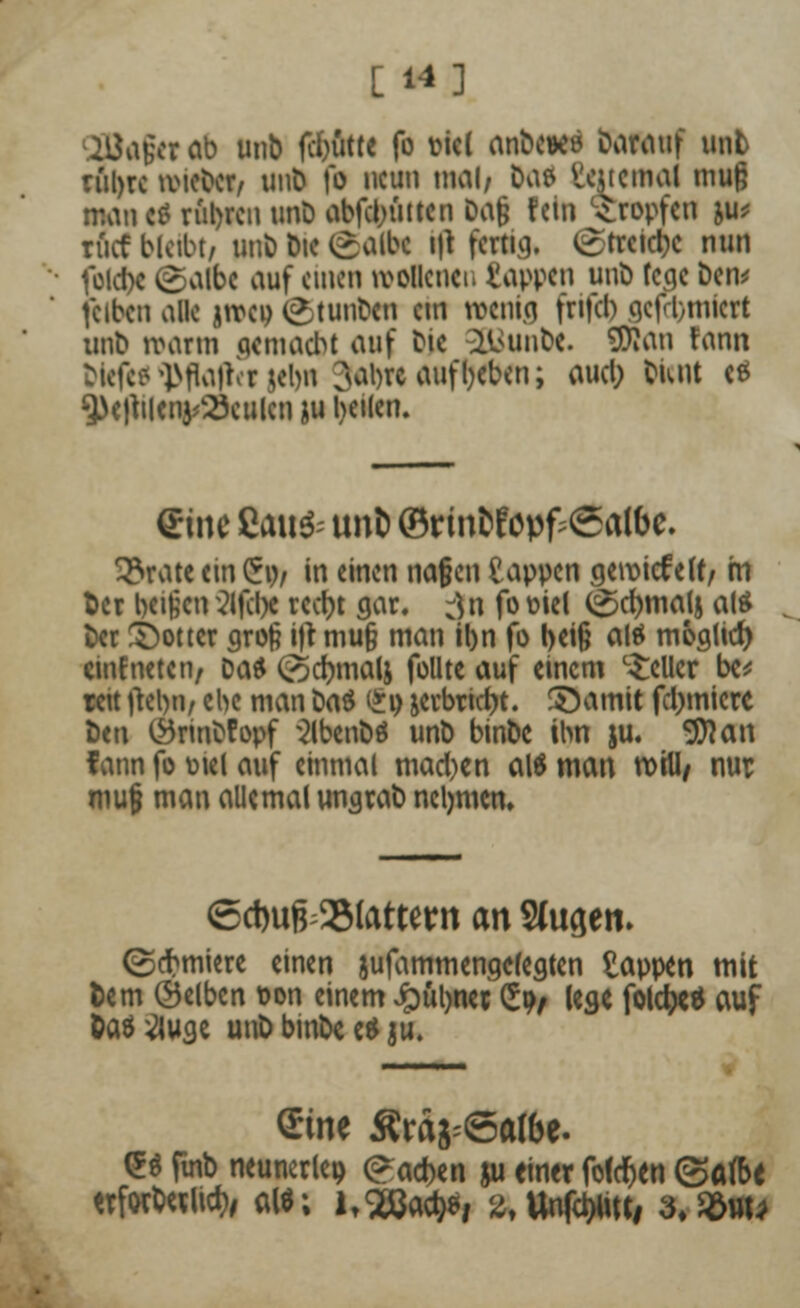 [ 14] 2Ba$tt ob unb fc&utte fo fcicl anbcwö Darauf unb rül)rc lieber, unb fo neun mal/ Da» Internal muß mau C8 rubren unD abfcl;uttcn Dafj fein tropfen ju* riicf bleibt, unb Die (£albc i|t fertig. £trcicr;c nun fold)c (galbc auf einen wollcnci. tappen unb fege ben* fcibcn alle jnxp (<*tunbcn cm wenig frifcl) gcft,micrt unb warm qemaebt auf bte llnmbe. SJJan fann bicfcP']>fla)ror ;ebn ^abre aufgeben; aucl) bunt ce 3>e)tileiu/23culcn ju l>et(en. <£i\\c Eau& unt) (Brin&föpf;@albe. 3?rate ein £o/ in einen nafen Sappen geroiefelf, m fcer beißen 21fcl>c reetyt gar. :)n fo oiel ^cfymalj als ber S)ottcr groß i|t mu§ man il>n fo beiß al» möglich cmEneten, Da» (^cfrnalj füllte auf einem geller bc* reit ftelm, ebe man bas (*o jerbricfjt. ©amit furniere ben Örinbfopf 3lbenb» unb binbe ihn ju. «3)1 an fann fo otel auf einmal macl)en als man will/ nur muß man allemal ungrab nehmen» <5ci)ufr23(attern an SUtgen. ©cbmiere einen jufammengefegten tappen mit lern (Selben oon einem Jpüljner £o, lege folcfa* auf Das^luge unb binbe e» ju. Sine Ära^Satöe. (5» finb neunerlei) (?ad)en ju einer foldjen ©afbe ttfwtalwfo alt; ltSÖW, 2,Un|ctyiKi 3.$uu