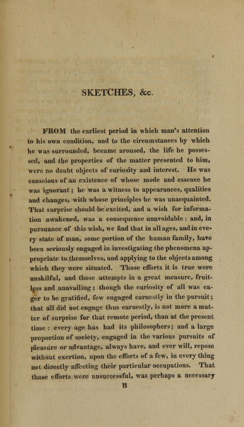 SKETCHES, &c. FROM the earliest period in which man's attention to his own condition, and to the circumstances by which he was surrounded, became aroused, the life he posses- sed, and the properties of the matter presented to him, were no doubt objects of curiosity and interest. He was conscious of an existence of whose mode and essence he was ignorant; he was a witness to appearances, qualities and changes, with whose principles he was unacquainted. That surprise should be excited, and a wish for informa- tion awakened, was a consequence unavoidable : and, in pursuance of this wish, we find that in all ages, and in eve- ry state of man, some portion of the human family, have been seriously engaged in investigating the phenomena ap- propriate to themselves, and applying to the objects among which they were situated. Those efforts it is true were unskilful, and those attempts in a great measure, fruit- less and unavailing; though the curiosity of all was ea- ger to be gratified, few engaged earnestly in the pursuit; that all did not engage thus earnestly, is not more a mat- ter of surprise for that remote period, than at the present time : every age has had its philosophers; and a large proportion of society, engaged in the various pursuits of pleasure or advantage, always have, and ever will, repose without exertion, upon the efforts of a few, in every thing not directly affecting their particular occupations. That those efforts were unsuccessful, was perhaps a necessary B