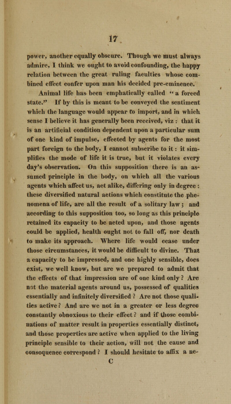 power, another equally obscure. Though we must always admire, I think we ought to avoid confounding, the happy relation between the great ruling faculties whose com- bined effect confer upon man his decided pre-eminence. Animal life has been emphatically called  a forced state. If by this is meant to be conveyed the sentiment which the language would appear to import, and in which sense I believe it has generally been received, viz : that it is an artificial condition dependent upon a particular sum of one kind of impulse, effected by agents for the most part foreign to the body, I cannot subscribe to it: it sim- plifies the mode of life it is true, but it violates every day's observation. On this supposition there is an as- sumed principle in the body, on whieh all the various agents which affect us, act alike, differing only in degree : these diversified natural actions which constitute the phe- nomena of life, are all the result of a solitary law; and according to this supposition too, so long as this principle retained its capacity to be acted upon, and those agents could be applied, health ought not to fall off, nor death to make its approach. Where life would cease under those circumstances, it would be difficult to divine. That a capacity to be impressed, and one highly sensible, does exist, we well know, but are we prepared to admit that the effects of that impression are of one kind only ? Are not the material agents around us, possessed of qualities essentially and infinitely diversified ? Are not those quali- ties active ? And are we not in a greater or less degree constantly obnoxious to their effect ? and if those combi- nations of matter result in properties essentially distinct, and those properties are active when applied to the living principle sensible to their action, will not the cause and consequence correspond ? I should hesitate to affix a ne- C