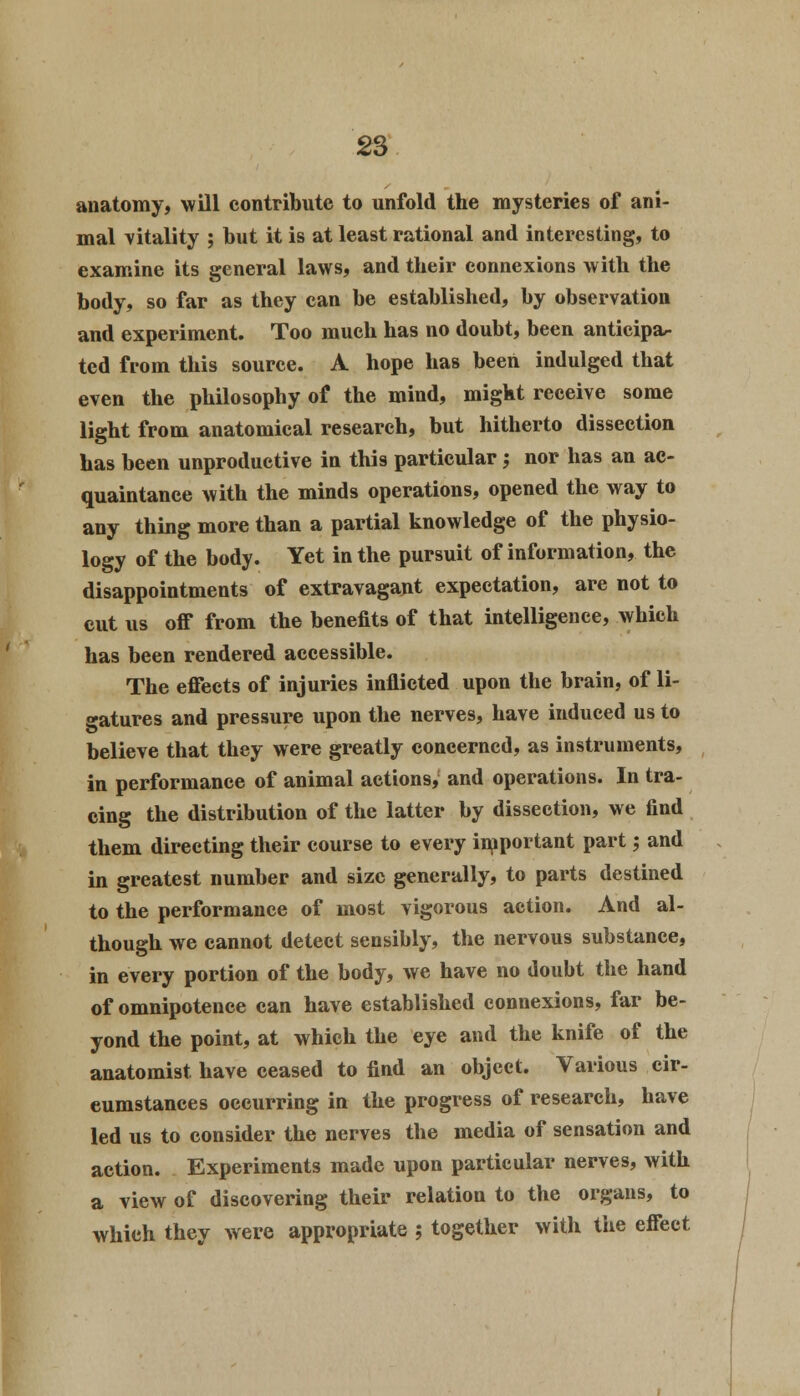 anatomy, will contribute to unfold the mysteries of ani- mal vitality ; but it is at least rational and interesting, to examine its general laws, and their connexions with the body, so far as they can be established, by observation and experiment. Too much has no doubt, been anticipa- ted from this source. A hope has been indulged that even the philosophy of the mind, might receive some light from anatomical research, but hitherto dissection has been unproductive in this particular -, nor has an ac- quaintance with the minds operations, opened the way to any thing more than a partial knowledge of the physio- logy of the body. Yet in the pursuit of information, the disappointments of extravagant expectation, are not to cut us off from the benefits of that intelligence, which has been rendered accessible. The effects of injuries inflicted upon the brain, of li- gatures and pressure upon the nerves, have induced us to believe that they were greatly concerned, as instruments, in performance of animal actions, and operations. In tra- cing the distribution of the latter by dissection, we find them directing their course to every important part; and in greatest number and size generally, to parts destined to the performance of most vigorous action. And al- though we cannot detect sensibly, the nervous substance, in every portion of the body, we have no doubt the hand of omnipotence can have established connexions, far be- yond the point, at which the eye and the knife of the anatomist have ceased to find an object. Various cir- cumstances occurring in the progress of research, have led us to consider the nerves the media of sensation and action. Experiments made upon particular nerves, with a view of discovering their relation to the organs, to which they were appropriate ; together with the effect