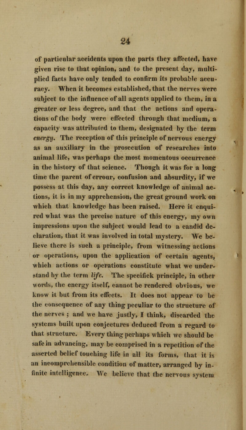 of particular accidents upon the parts they affected, have given rise to that opinion, and to the present day, multi- plied facts have only tended to confirm its prohable accu- racy. When it becomes established, that the nerves were subject to the influence of all agents applied to them, in a greater or less degree, and that the actions and opera- tions of the body were effected through that medium, a capacity was attributed to them, designated by the term energy. The reception of this principle of nervous energy as an auxiliary in the prosecution of researches into animal life, was perhaps the most momentous occurrence in the history of that science. Though it was for a long time the parent of errour, confusion and absurdity, if we possess at this day, any correct knowledge of animal ac- tions, it is in my apprehension, the great ground work on which that knowledge has been raised. Here it enqui- red what was the precise nature of this energy, my own impressions upon the subject would lead to a candid de- claration, that it was involved in total mystery. We be- lieve there is such a principle, from witnessing actions or operations, upon the application of certain agents, which actions or operations constitute what we under- stand by the term life. The specifick principle, in other words, the energy itself, cannot be rendered obvious, we know it but from its effects. It does not appear to be the consequence of any thing peculiar to the structure of the nerves ; and we have justly, I think, discarded the systems built upon conjectures deduced from a regard to that structure. Every thing perhaps which we should be safe in advancing, may be comprised in a repetition of the asserted belief touching life in all its forms, that it is an incomprehensible condition of matter, arranged by in- finite intelligence. We believe that the nervous system