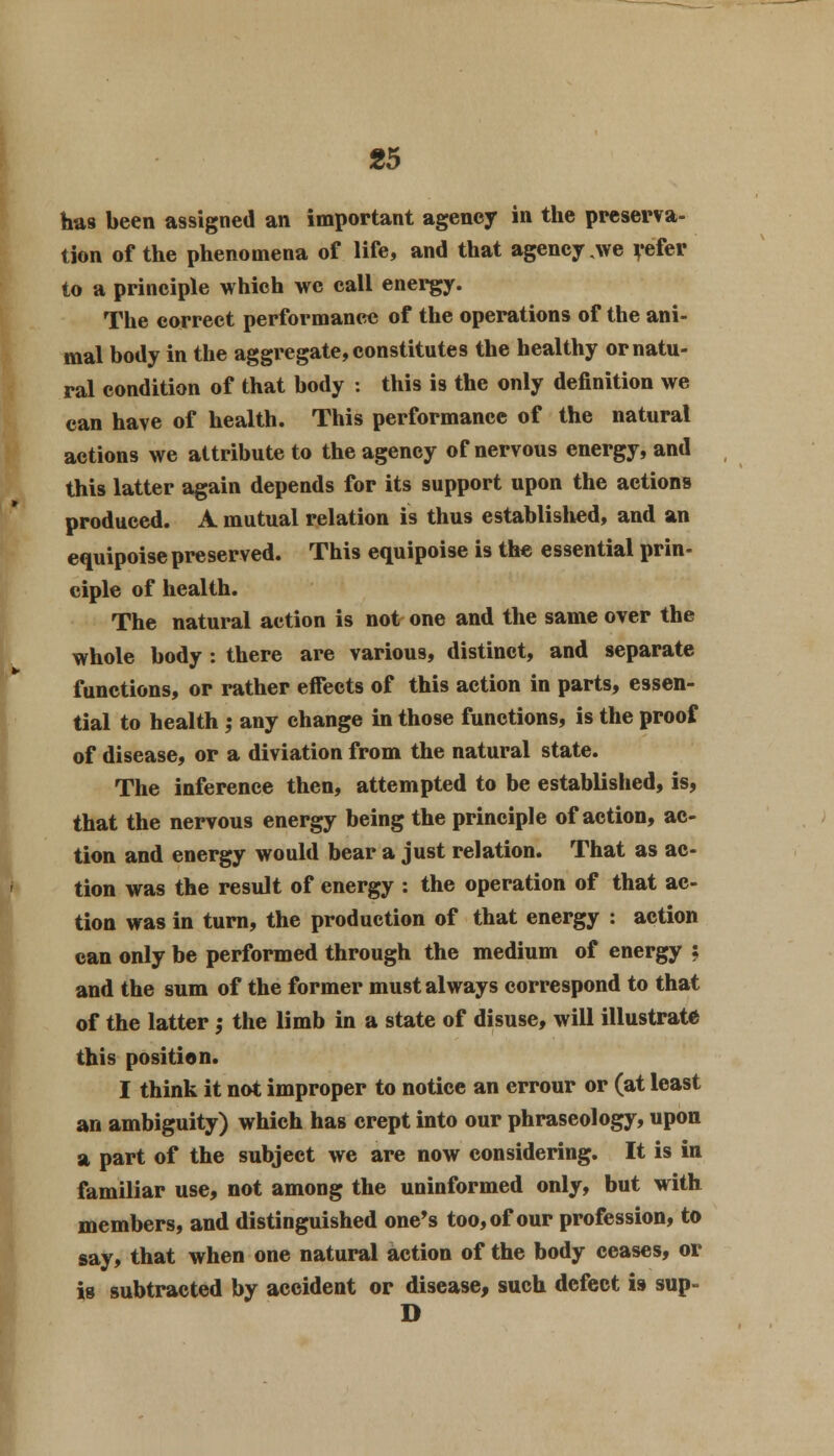 has been assigned an important agency in the preserva- tion of the phenomena of life, and that agency we refer to a principle which we call energy. The correct performance of the operations of the ani- mal body in the aggregate, constitutes the healthy or natu- ral condition of that body : this is the only definition we can have of health. This performance of the natural actions we attribute to the agency of nervous energy, and this latter again depends for its support upon the actions produced. A mutual relation is thus established, and an equipoise preserved. This equipoise is the essential prin- ciple of health. The natural action is not one and the same over the whole body : there are various, distinct, and separate functions, or rather efFects of this action in parts, essen- tial to health ,• any change in those functions, is the proof of disease, or a diviation from the natural state. The inference then, attempted to be established, is, that the nervous energy being the principle of action, ac- tion and energy would bear a just relation. That as ac- tion was the result of energy : the operation of that ac- tion was in turn, the production of that energy : action can only be performed through the medium of energy ; and the sum of the former must always correspond to that of the latter ,• the limb in a state of disuse, will illustrate this position. I think it not improper to notice an errour or (at least an ambiguity) which has crept into our phraseology, upon a part of the subject we are now considering. It is in familiar use, not among the uninformed only, but with members, and distinguished one's too, of our profession, to say, that when one natural action of the body ceases, or is subtracted by accident or disease, such defect i9 sup- D