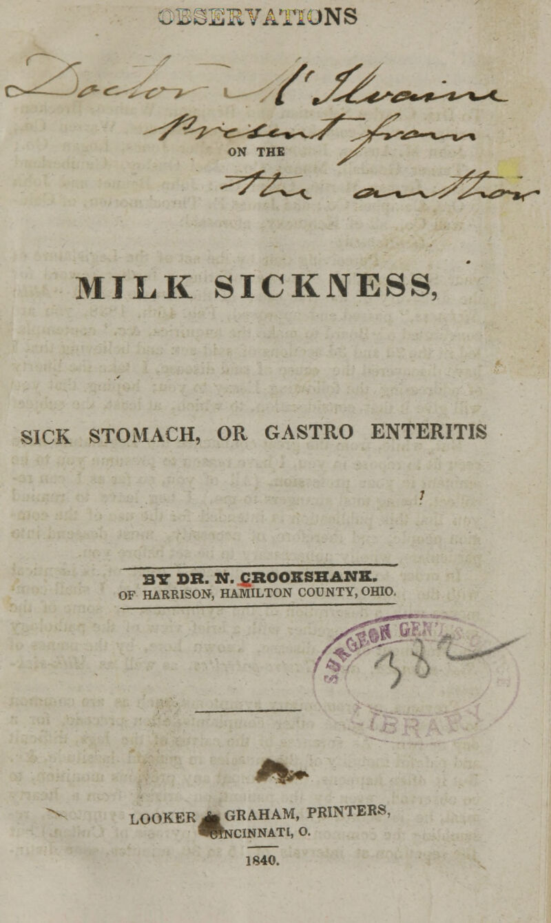 .-MUTATIONS ,2s ^^-wC^rK* MILK SICKNESS, SICK STOMACH, OR GASTRO ENTERITIS BY DR. N. CROOKSHANK. OF HARRISON, HAMILTON COUNTY, OHIO. *> LOOKER M GRAHAM, PRINTERS, ^NCINNATl, O. 1840.