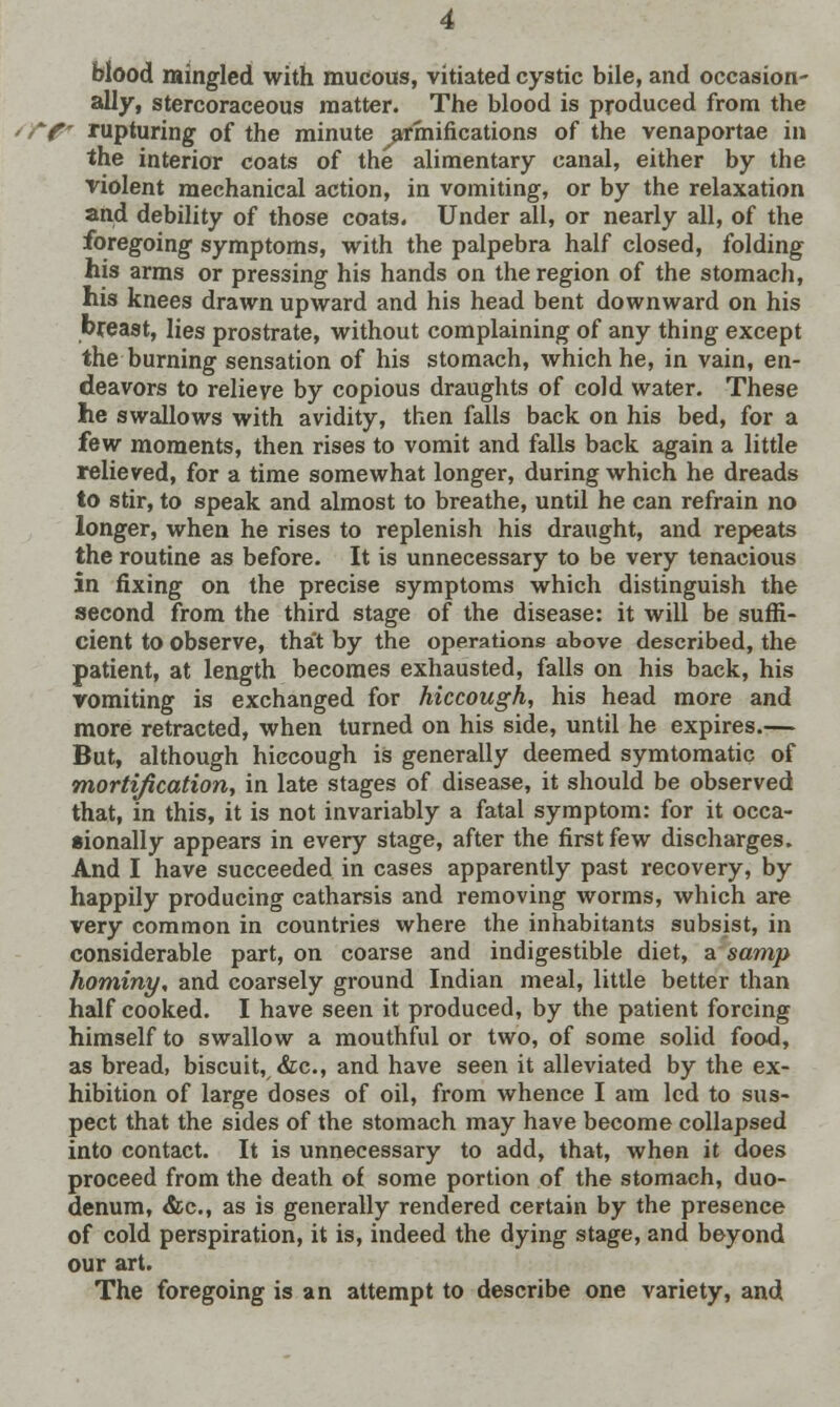 blood mingled with mucous, vitiated cystic bile, and occasion- ally, stercoraceous matter. The blood is produced from the sTp rupturing of the minute ^armifications of the venaportae in the interior coats of the alimentary canal, either by the violent mechanical action, in vomiting, or by the relaxation and debility of those coats- Under all, or nearly all, of the foregoing symptoms, with the palpebra half closed, folding his arms or pressing his hands on the region of the stomach, his knees drawn upward and his head bent downward on his breast, lies prostrate, without complaining of any thing except the burning sensation of his stomach, which he, in vain, en- deavors to relieve by copious draughts of cold water. These he swallows with avidity, then falls back on his bed, for a few moments, then rises to vomit and falls back again a little relieved, for a time somewhat longer, during which he dreads to stir, to speak and almost to breathe, until he can refrain no longer, when he rises to replenish his draught, and repeats the routine as before. It is unnecessary to be very tenacious in fixing on the precise symptoms which distinguish the second from the third stage of the disease: it will be suffi- cient to observe, tha't by the operations above described, the patient, at length becomes exhausted, falls on his back, his vomiting is exchanged for hiccough, his head more and more retracted, when turned on his side, until he expires.— But, although hiccough is generally deemed symtomatic of mortification, in late stages of disease, it should be observed that, in this, it is not invariably a fatal symptom: for it occa- sionally appears in every stage, after the first few discharges. And I have succeeded in cases apparently past recovery, by happily producing catharsis and removing worms, which are very common in countries where the inhabitants subsist, in considerable part, on coarse and indigestible diet, a samp hominy, and coarsely ground Indian meal, little better than half cooked. I have seen it produced, by the patient forcing himself to swallow a mouthful or two, of some solid food, as bread, biscuit, &c, and have seen it alleviated by the ex- hibition of large doses of oil, from whence I am led to sus- pect that the sides of the stomach may have become collapsed into contact. It is unnecessary to add, that, when it does proceed from the death of some portion of the stomach, duo- denum, &c, as is generally rendered certain by the presence of cold perspiration, it is, indeed the dying stage, and beyond our art. The foregoing is an attempt to describe one variety, and