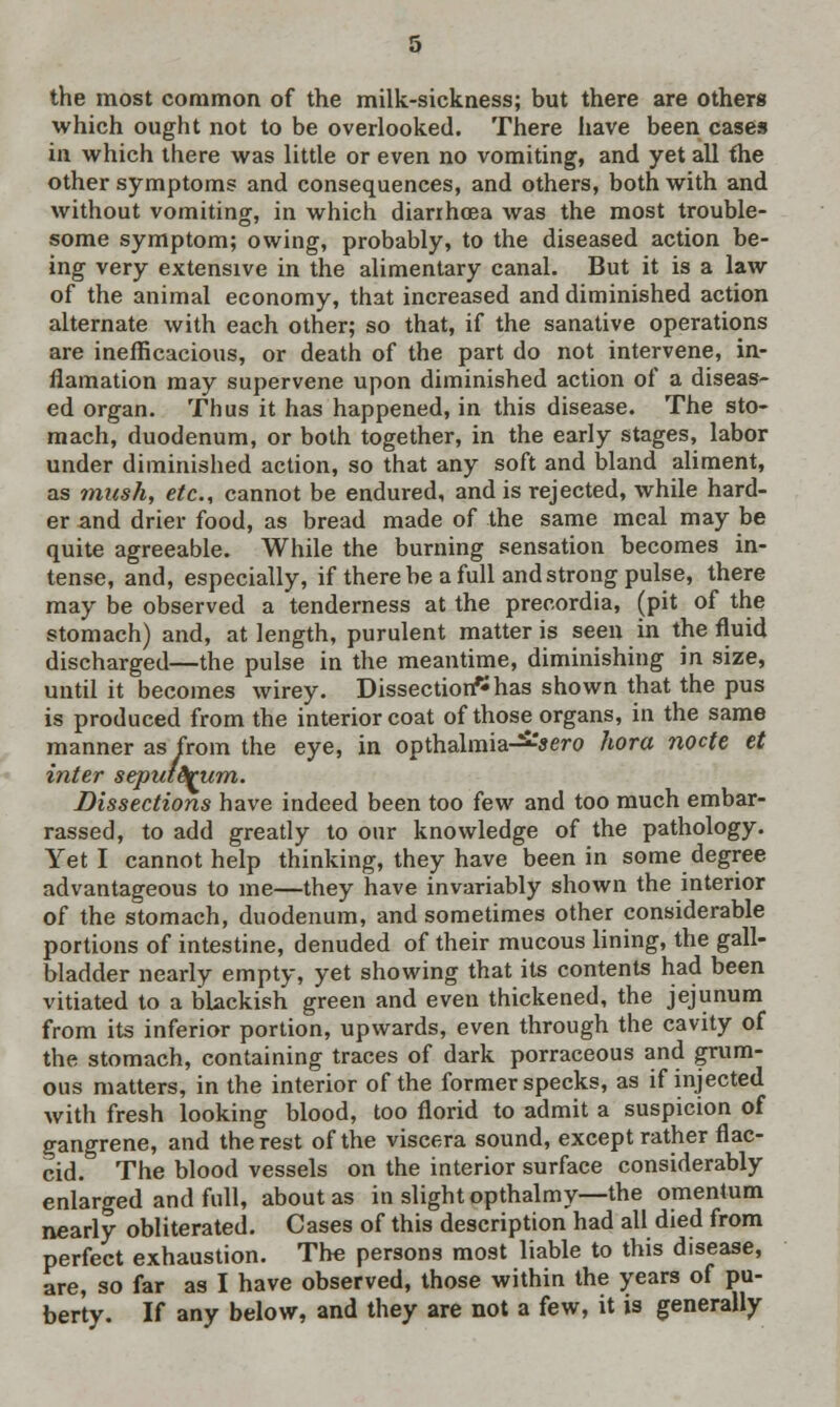 the most common of the milk-sickness; but there are others which ought not to be overlooked. There have been cases in which there was little or even no vomiting, and yet all fhe other symptoms and consequences, and others, both with and without vomiting, in which diarrhoea was the most trouble- some symptom; owing, probably, to the diseased action be- ing very extensive in the alimentary canal. But it is a law of the animal economy, that increased and diminished action alternate with each other; so that, if the sanative operations are inefficacious, or death of the part do not intervene, in- flamation may supervene upon diminished action of a diseas- ed organ. Thus it has happened, in this disease. The sto- mach, duodenum, or both together, in the early stages, labor under diminished action, so that any soft and bland aliment, as mush, etc., cannot be endured, and is rejected, while hard- er and drier food, as bread made of the same meal may be quite agreeable. While the burning sensation becomes in- tense, and, especially, if there be a full and strong pulse, there may be observed a tenderness at the precordia, (pit of the stomach) and, at length, purulent matter is seen in the fluid discharged—the pulse in the meantime, diminishing in size, until it becomes wirey. Dissection? has shown that the pus is produced from the interior coat of those organs, in the same manner as from the eye, in opthalmia-^-'sero hora nocte et inter sepiitdrum. Dissections have indeed been too few and too much embar- rassed, to add greatly to our knowledge of the pathology. Yet I cannot help thinking, they have been in some degree advantageous to me—they have invariably shown the interior of the stomach, duodenum, and sometimes other considerable portions of intestine, denuded of their mucous lining, the gall- bladder nearly empty, yet showing that its contents had been vitiated to a blackish green and even thickened, the jejunum from its inferior portion, upwards, even through the cavity of the stomach, containing traces of dark porraceous and grum- ous matters, in the interior of the former specks, as if injected with fresh looking blood, too florid to admit a suspicion of gangrene, and the rest of the viscera sound, except rather flac- cid. The blood vessels on the interior surface considerably enlarged and full, about as in slight opthalmy—the omentum nearly obliterated. Cases of this description had all died from perfect exhaustion. Tlie persons most liable to this disease, are, so far as I have observed, those within the years of pu- berty. If any below, and they are not a few, it is generally