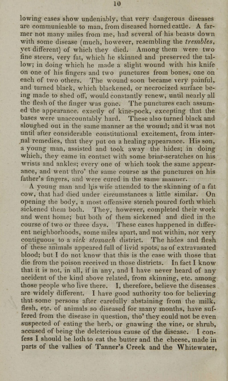 lowing cases show undeniably, that very dangerous diseases are communicable to man, from diseased horned cattle. A far- mer not many miles from me, had several of his beasts down with some disease (much, however, resembling the trembles, yet different) of which they died. Among them were two fine steers, very fat, which he skinned and preserved the tal- low; in doing which he made a slight wound with his knife on one of his fingers and two punctures from bones, one on each of two others. The wound soon became very painful, and turned black, which blackened, or necrocized surface be- ing made to shed off, would constantly renew, until nearly all the flesh of the finger was gone. The punctures each assum- ed the appearance, exactly of kine-pock, excepting that the bases were unaccountably hard. These also turned black and sloughed out in the same manner as the wound; and it was not until after considerable constitutional excitement, from inter- nal remedies, that they put on a healing appearance. His son, a young man, assisted and took away the hides; in doing which, they came in contact with some briar-scratches on his Avrists and ankles; every one of which took the same appear- ance, and went thro' the same course as the punctures on his father's fingers, and were cared in the same manner. A young man and hjs wife attended to the skinning of a fat cow, that had died under circumstances a little similar. On opening the body, a most offensive stench poured forth which sickened them both. They, however, completed their work and went home; but both of them sickened and died in the course of two or three days. These cases happened in differ- ent neighborhoods, some miles apart, and not within, nor very contiguous to a sick stomach district. The hides and flesh of these animals appeared full of livid spots, as of extravasated blood; but I do not know that this is the case with those that die from the poison received in those districts. In fact I know that it is not, in all, if in any, and I have never heard of any accident of the kind above related, from skinning, etc. among those people who live there. I, therefore, believe the diseases are widely different. I have good authority too for believing that some persons after carefully abstaining from the milk, flesh, etc. of animals so diseased for many months, have suf- fered from the disease in question, tho' they could not be even suspected of eating the herb, or gnawing the vine, or shrub, accused of being the deleterious cause of the disease. I con- fess I should be loth to eat the butter and the cheese, made in parts of the vallies of Tanner's Creek and the Whitewater,