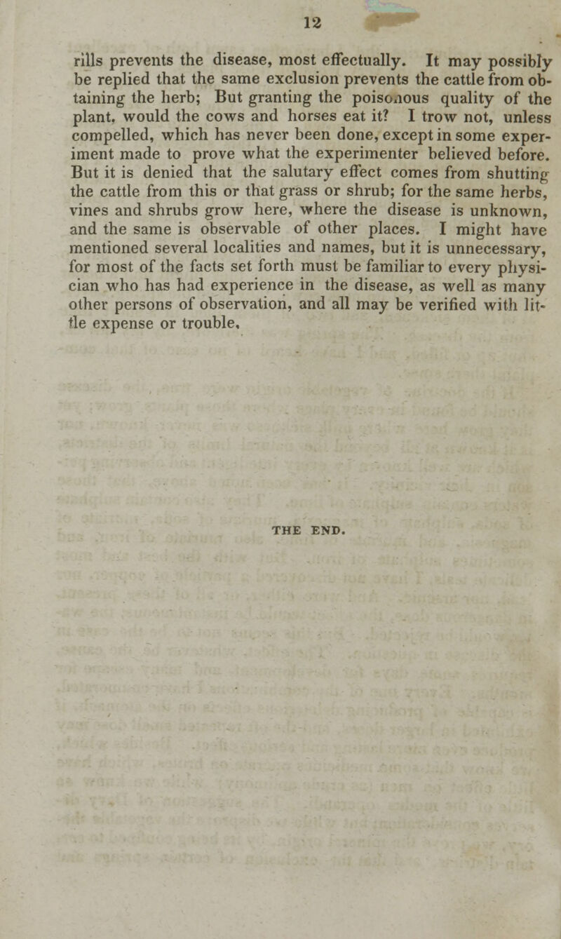 rills prevents the disease, most effectually. It may possibly be replied that the same exclusion prevents the cattle from ob- taining the herb; But granting the poisonous quality of the plant, would the cows and horses eat it? I trow not, unless compelled, which has never been done, except in some exper- iment made to prove what the experimenter believed before. But it is denied that the salutary effect comes from shutting the cattle from this or that grass or shrub; for the same herbs, vines and shrubs grow here, where the disease is unknown, and the same is observable of other places. I might have mentioned several localities and names, but it is unnecessary, for most of the facts set forth must be familiar to every physi- cian who has had experience in the disease, as well as many other persons of observation, and all may be verified with lit- tle expense or trouble. THE END.
