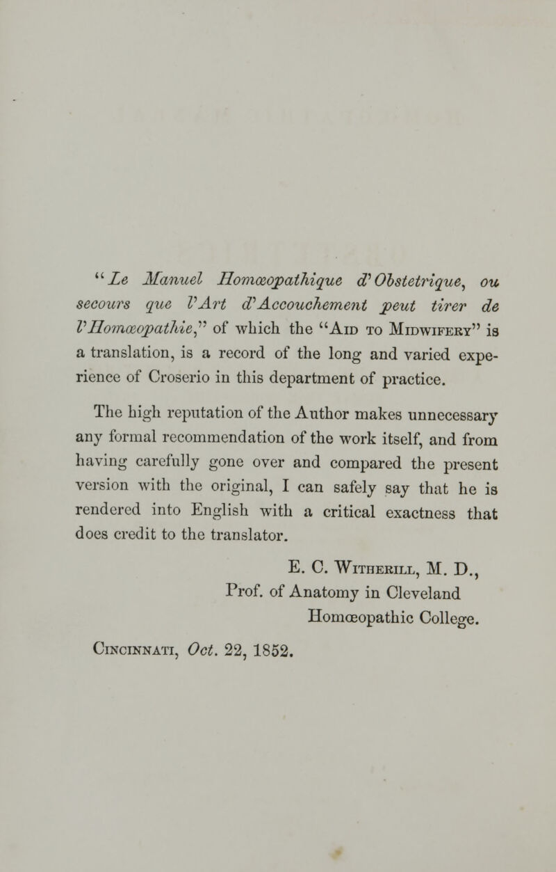  Le Manuel Homoeopathique oV Obstetrique, ou secours que VArt oV Accouchement pent tirer de Vllomceopatliic of which the Aid to Midwifery is a translation, is a record of the long and varied expe- rience of Croserio in this department of practice. The high reputation of the Author makes unnecessary any formal recommendation of the work itself, and from having carefully gone over and compared the present version with the original, I can safely say that he is rendered into English with a critical exactness that does credit to the translator. E. C. WlTHERILL, M. D., Prof, of Anatomy in Cleveland Homoeopathic College.