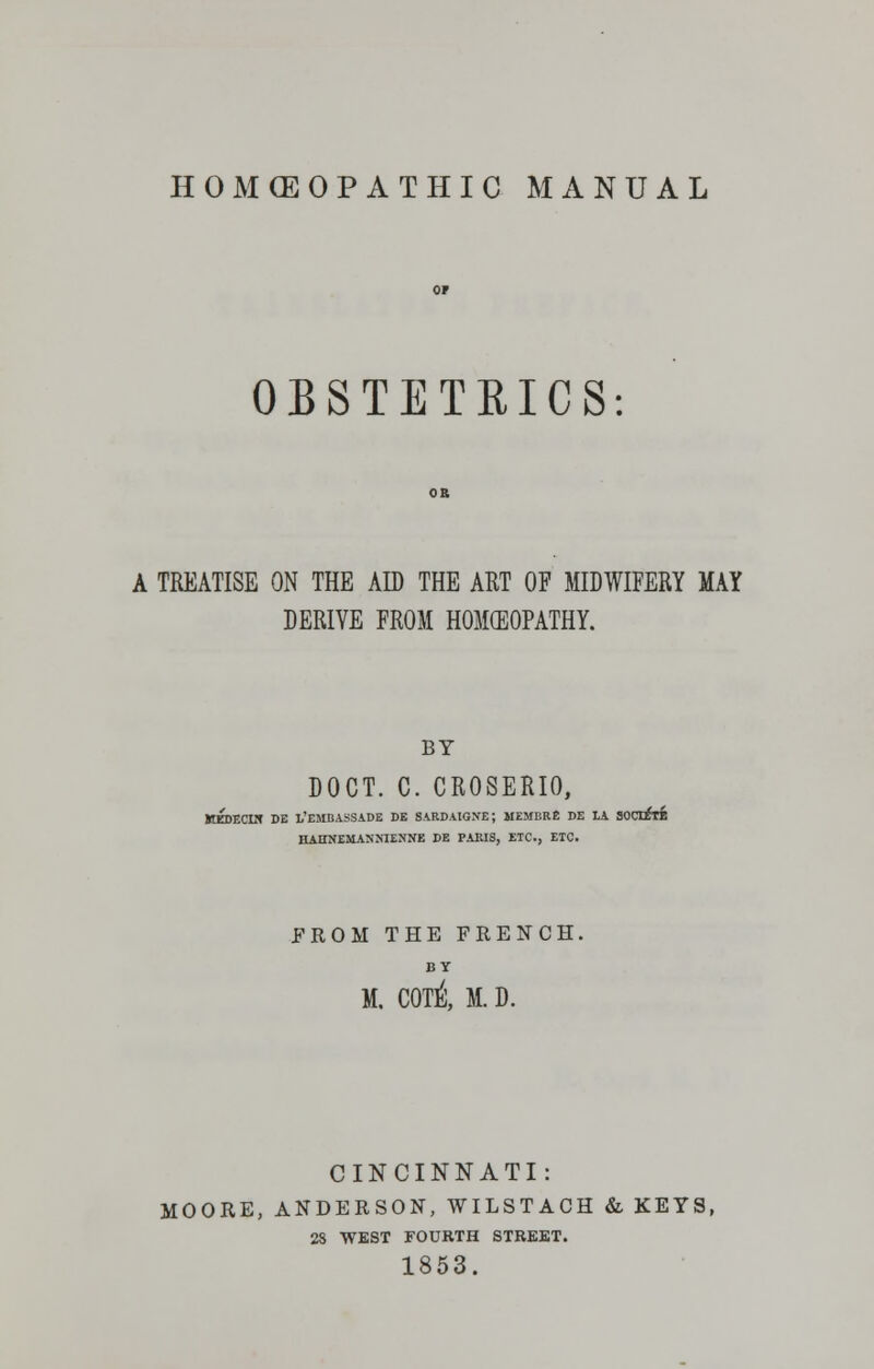 HOMOEOPATHIC MANUAL OBSTETRICS A TREATISE ON THE AD THE ART OF MIDWIFERY MAY DERIVE FROM HOMEOPATHY. BY DOCT. C. CROSERIO, KEDECIN DE 1,'EMBASSADE DE SARDAIGNE; MEMBRE DE LA SOCIETE HAlINEMASMENffE DE PARIS, ETC., ETC. FROM THE FRENCH. BY M. C0T& M. D. CINCINNATI: MOORE, ANDERSON, WILSTACH & KEYS, 28 WEST FOURTH STREET.