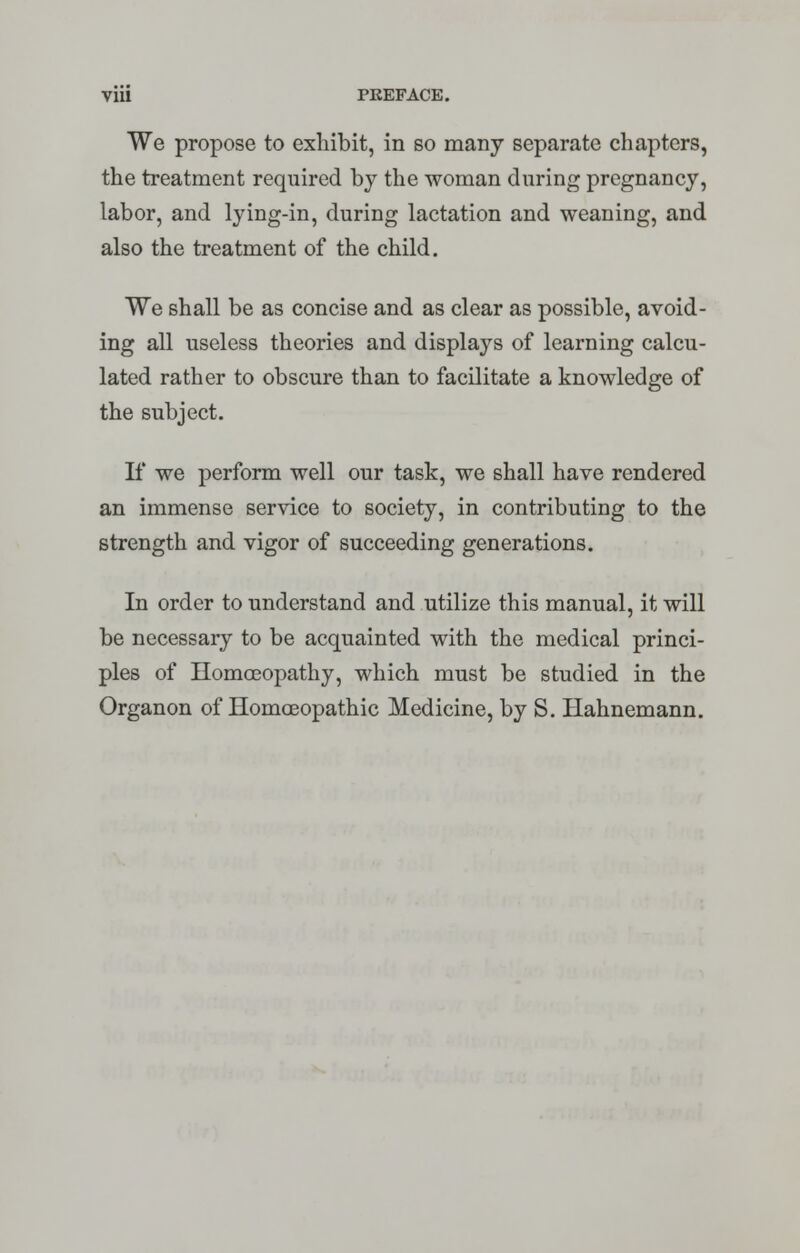 We propose to exhibit, in so many separate chapters, the treatment required by the woman during pregnancy, labor, and lying-in, during lactation and weaning, and also the treatment of the child. We shall be as concise and as clear as possible, avoid- ing all useless theories and displays of learning calcu- lated rather to obscure than to facilitate a knowledge of the subject. If we perform well our task, we shall have rendered an immense service to society, in contributing to the strength and vigor of succeeding generations. In order to understand and utilize this manual, it will be necessary to be acquainted with the medical princi- ples of Homoeopathy, which must be studied in the Organon of Homoeopathic Medicine, by S. Hahnemann.