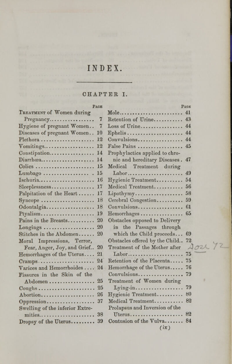 INDEX CHAPTER I. Page Treatment of Women during Pregnancy 7 Hygiene of pregnant Women.. 7 Diseases of pregnant Women.. 10 Plethora 12 Vomitings 12 Constipation 14 Diarrhoea 14 Colics 15 Lumbago 15 Ischuria 16 Sleeplessness 17 Palpitation of the Heart 17 Syncope 18 Odontalgia 18 Ptyalism 19 Pains in the Breasts 20 Longings 20 Stitches in the Abdomen 20 Moral Impressions, Terror, Fear, Anger, Joy, and Grief.. 20 Hemorrhages of the Uterus 21 Cramps 24 Varices and Hemorrhoides .... 24 Fissures in the Skin of the Abdomen 25 Coughs 25 Abortion 26 Oppression 37 Swelling of the inferior Extre- mities 38 Dropsy of the Uterus 39 Page Mole 41 Retention of Urine 43 Loss of Urine 44 Ephelis 44 Convulsions 44 False Pains 45 Prophylactics applied to chro- nic and hereditary Diseases . 47 Medical Treatment during Labor 49 Hygienic Treatment 54 Medical Treatment 56 Lipothymy 58 Cerebral Congestion 59 Convulsions 61 Hemorrhages 65 Obstacles opposed to Delivery in the Passages through which the Child proceeds... 69 Obstacles offered by the Child.. 72 Treatment of the Mother after Labor 75 Retention of the Placenta 75 Hemorrhage of the Uterus 76 Convulsions 79 Treatment of Women during Lying-in 79 Hygienic Treatment 80 Medical Treatment 82 Prolapsus and Inversion of the Uterus 82 Contusion of the Vulva 84 fix)