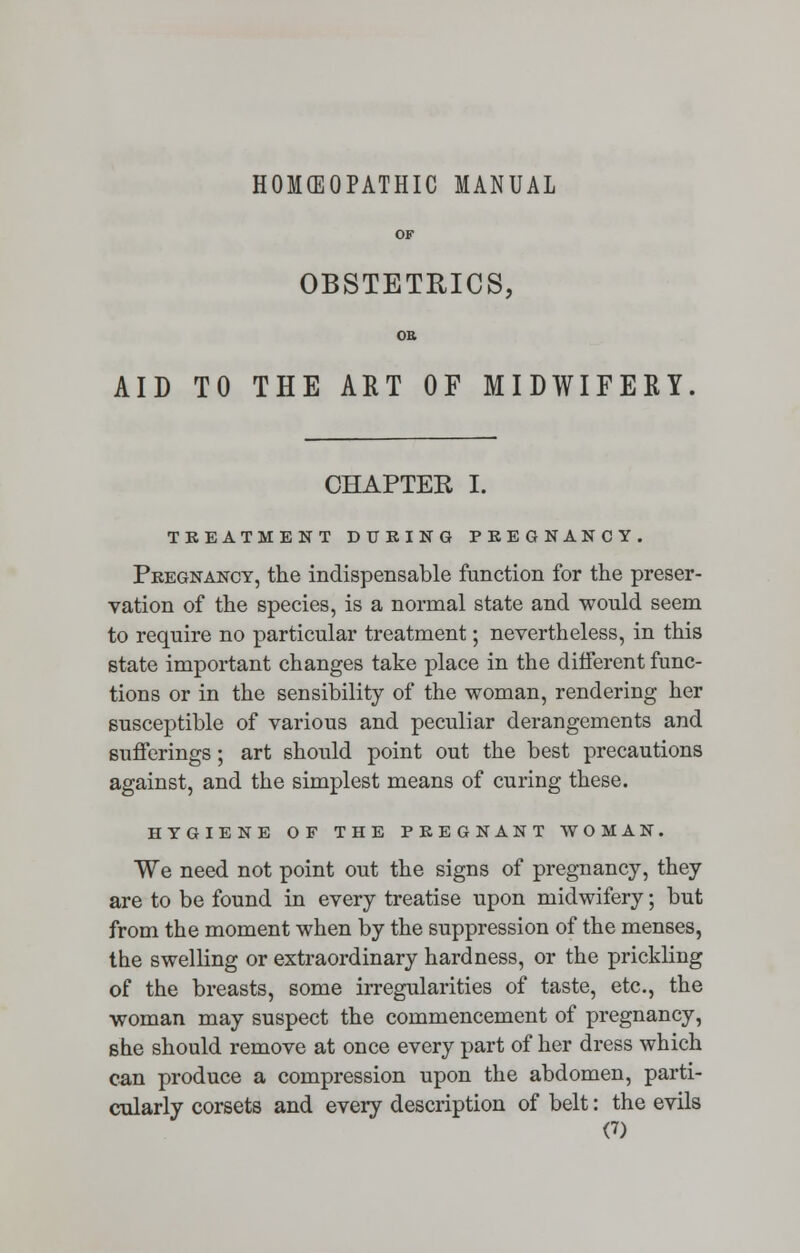 HOMEOPATHIC MANUAL OF OBSTETRICS, OB AID TO THE ART OF MIDWIFERY. CHAPTEE I. TREATMENT DURING PREGNANCY. Pregnancy, the indispensable function for the preser- vation of the species, is a normal state and would seem to require no particular treatment; nevertheless, in this state important changes take place in the different func- tions or in the sensibility of the woman, rendering her susceptible of various and peculiar derangements and sufferings; art should point out the best precautions against, and the simplest means of curing these. HYGIENE OF THE PREGNANT WOMAN. We need not point out the signs of pregnancy, they are to be found in every treatise upon midwifery; but from the moment when by the suppression of the menses, the swelling or extraordinary hardness, or the prickling of the breasts, some irregularities of taste, etc., the woman may suspect the commencement of pregnancy, she should remove at once every part of her dress which can produce a compression upon the abdomen, parti- cularly corsets and every description of belt: the evils