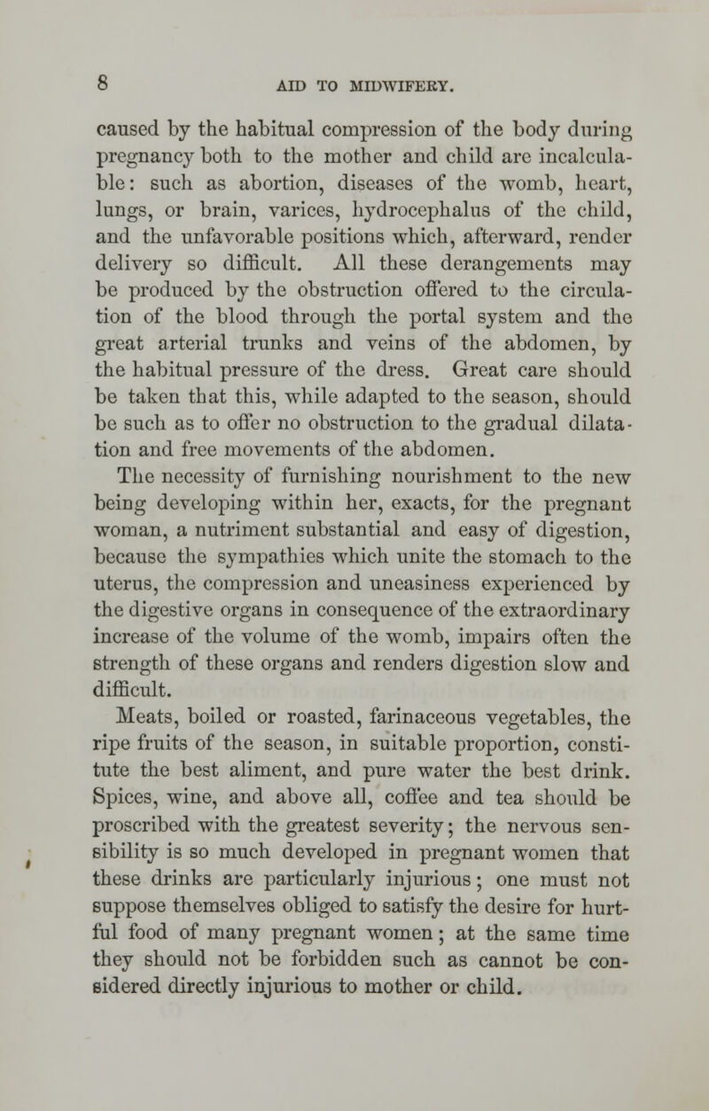 caused by the habitual compression of the body during pregnancy both to the mother and child are incalcula- ble : such as abortion, diseases of the womb, heart, lungs, or brain, varices, hydrocephalus of the child, and the unfavorable positions which, afterward, render delivery so difficult. All these derangements may be produced by the obstruction offered to the circula- tion of the blood through the portal system and the great arterial trunks and veins of the abdomen, by the habitual pressure of the dress. Great care should be taken that this, while adapted to the season, should be such as to offer no obstruction to the gradual dilata- tion and free movements of the abdomen. The necessity of furnishing nourishment to the new being developing within her, exacts, for the pregnant woman, a nutriment substantial and easy of digestion, because the sympathies which unite the stomach to the uterus, the compression and uneasiness experienced by the digestive organs in consequence of the extraordinary increase of the volume of the womb, impairs often the strength of these organs and renders digestion slow and difficult. Meats, boiled or roasted, farinaceous vegetables, the ripe fruits of the season, in suitable proportion, consti- tute the best aliment, and pure water the best drink. Spices, wine, and above all, coffee and tea should be proscribed with the greatest severity; the nervous sen- sibility is so much developed in pregnant women that these drinks are particularly injurious; one must not suppose themselves obliged to satisfy the desire for hurt- ful food of many pregnant women; at the same time they should not be forbidden such as cannot be con- sidered directly injurious to mother or child.
