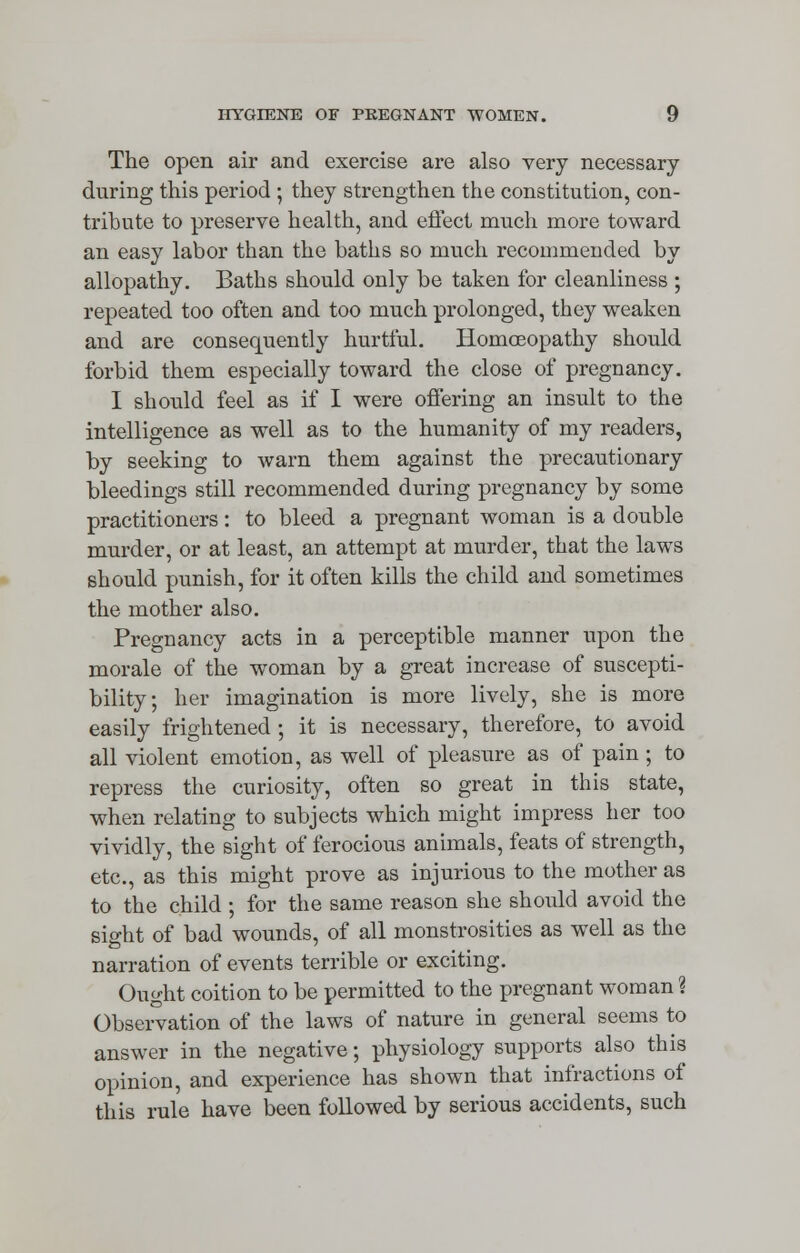 The open air and exercise are also very necessary during this period ; they strengthen the constitution, con- tribute to preserve health, and effect much more toward an easy labor than the baths so much recommended by allopathy. Baths should only be taken for cleanliness ; repeated too often and too much prolonged, they weaken and are consequently hurtful. Homoeopathy should forbid them especially toward the close of pregnancy. I should feel as if I were offering an insult to the intelligence as well as to the humanity of my readers, by seeking to warn them against the precautionary bleedings still recommended during pregnancy by some practitioners: to bleed a pregnant woman is a double murder, or at least, an attempt at murder, that the laws should punish, for it often kills the child and sometimes the mother also. Pregnancy acts in a perceptible manner upon the morale of the woman by a great increase of suscepti- bility; her imagination is more lively, she is more easily frightened ; it is necessary, therefore, to avoid all violent emotion, as well of pleasure as of pain ; to repress the curiosity, often so great in this state, when relating to subjects which might impress her too vividly, the sight of ferocious animals, feats of strength, etc., as this might prove as injurious to the mother as to the child ; for the same reason she should avoid the sight of bad wounds, of all monstrosities as well as the narration of events terrible or exciting. Ought coition to be permitted to the pregnant woman ? Observation of the laws of nature in general seems to answer in the negative; physiology supports also this opinion, and experience has shown that infractions of this rule have been followed by serious accidents, such