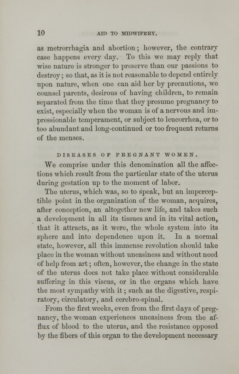 as metrorrhagia and abortion; however, the contrary case happens every day. To this we may reply that wise nature is stronger to preserve than our passions to destroy; so that, as it is not reasonable to depend entirely upon nature, when one can aid her by precautions, we counsel parents, desirous of having children, to remain separated from the time that they presume pregnancy to exist, especially when the woman is of a nervous and im- pressionable temperament, or subject to leucorrhea, or to too abundant and long-continued or too frequent returns of the menses. DISEASES OF PKEGNANT WOMEN. We comprise under this denomination all the affec- tions which result from the particular state of the uterus during gestation up to the moment of labor. The uterus, which was, so to speak, but an impercep- tible point in the organization of the woman, acquires, after conception, an altogether new life, and takes such a development in all its tissues and in its vital action, that it attracts, as it were, the whole system into its sphere and into dependence upon it. In a normal state, however, all this immense revolution should take place in the woman without uneasiness and without need of help from art; often, however, the change in the state of the uterus does not take place without considerable suffering in this viscus, or in the organs which have the most sympathy with it; such as the digestive, respi- ratory, circulatory, and cerebro-spinal. From the first weeks, even from the first days of preg- nancy, the woman experiences uneasiness from the af- flux of blood to the uterus, and the resistance opposed by the fibers of this organ to the development necessary