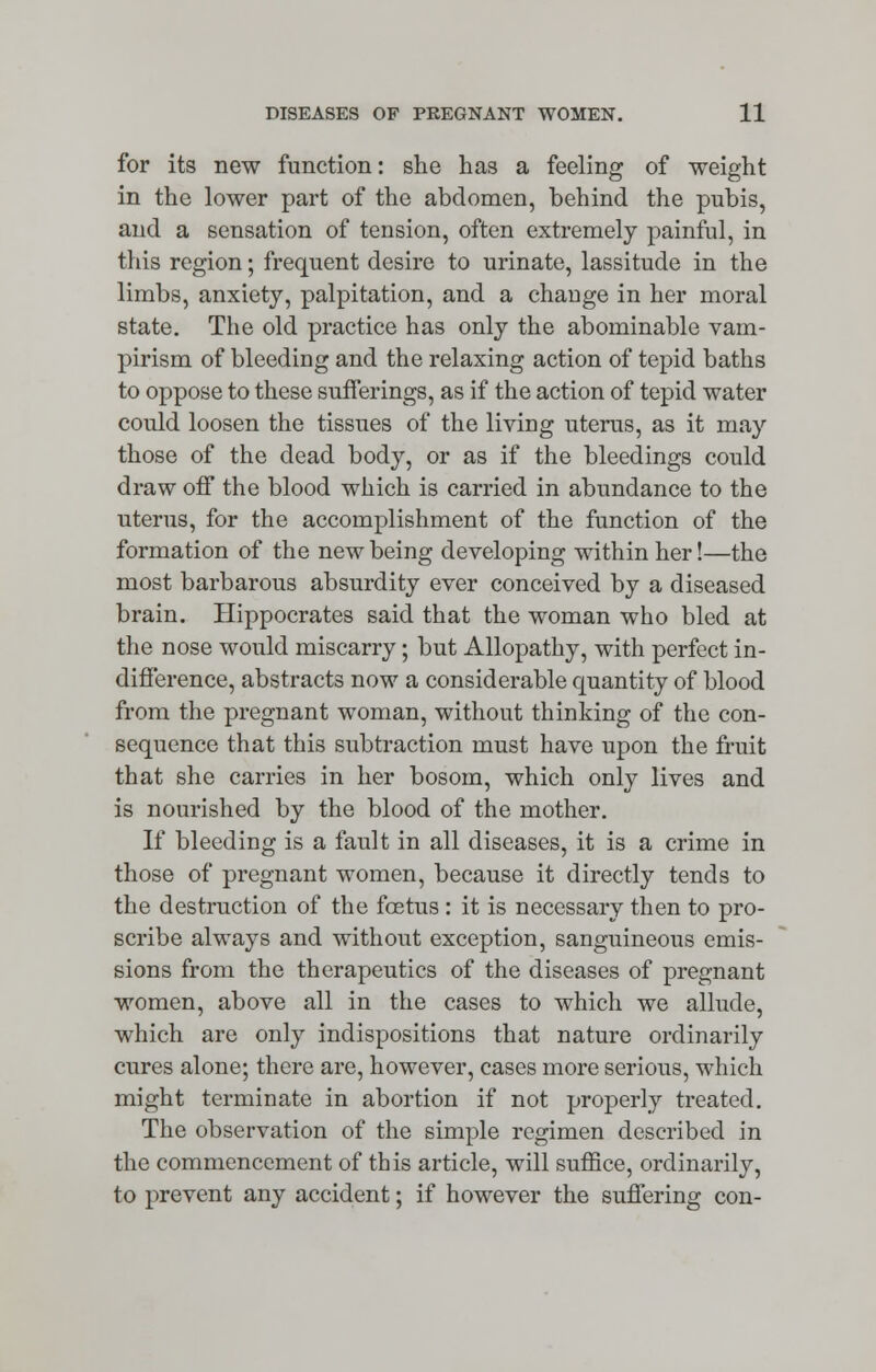 for its new function: she has a feeling of weight in the lower part of the abdomen, behind the pubis, and a sensation of tension, often extremely painful, in this region; frequent desire to urinate, lassitude in the limbs, anxiety, palpitation, and a change in her moral state. The old practice has only the abominable vam- pirism of bleeding and the relaxing action of tepid baths to oppose to these sufferings, as if the action of tepid water could loosen the tissues of the living uterus, as it may those of the dead body, or as if the bleedings could draw off the blood which is carried in abundance to the uterus, for the accomplishment of the function of the formation of the new being developing within her!—the most barbarous absurdity ever conceived by a diseased brain. Hippocrates said that the woman who bled at the nose would miscarry; but Allopathy, with perfect in- difference, abstracts now a considerable quantity of blood from the pregnant woman, without thinking of the con- sequence that this subtraction must have upon the fruit that she carries in her bosom, which only lives and is nourished by the blood of the mother. If bleeding is a fault in all diseases, it is a crime in those of pregnant women, because it directly tends to the destruction of the foetus : it is necessary then to pro- scribe always and without exception, sanguineous emis- sions from the therapeutics of the diseases of pregnant women, above all in the cases to which we allude, which are only indispositions that nature ordinarily cures alone; there are, however, cases more serious, which might terminate in abortion if not properly treated. The observation of the simple regimen described in the commencement of this article, will suffice, ordinarily, to prevent any accident; if however the suffering con-