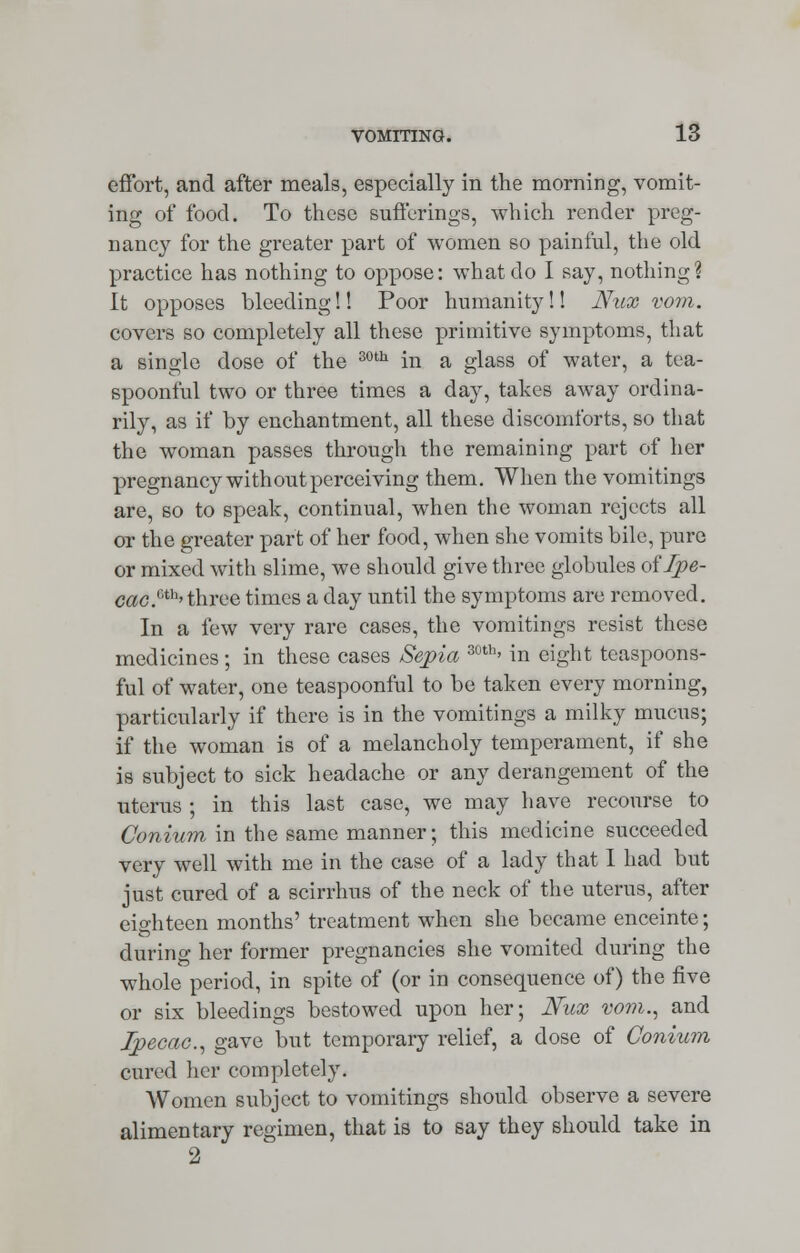 effort, and after meals, especially in the morning, vomit- ing of food. To these sufferings, which render preg- nancy for the greater part of women so painful, the old practice has nothing to oppose: what do I say, nothing? It opposes bleeding!! Poor humanity!! JYnx vom. covers so completely all these primitive symptoms, that a single dose of the 30th in a glass of water, a tea- spoonful two or three times a day, takes away ordina- rily, as if by enchantment, all these discomforts, so that the woman passes through the remaining part of her pregnancy with out perceiving them. When the vomitings are, so to speak, continual, when the woman rejects all or the greater part of her food, when she vomits bile, pure or mixed with slime, we should give three globules of Ipe- cac S'th> three times a day until the symptoms are removed. In a few very rare cases, the vomitings resist these medicines ; in these cases Sepia 30th' in eight teaspoons- ful of water, one teaspoonful to be taken every morning, particularly if there is in the vomitings a milky mucus; if the woman is of a melancholy temperament, if she is subject to sick headache or any derangement of the uterus ; in this last case, we may have recourse to Conium in the same manner; this medicine succeeded very well with me in the case of a lady that I had but just cured of a scirrhus of the neck of the uterus, after eighteen months' treatment when she became enceinte; during her former pregnancies she vomited during the whole period, in spite of (or in consequence of) the five or six bleedings bestowed upon her; Nux vom., and Ipecac, gave but temporary relief, a dose of Conium cured her completely. Women subject to vomitings should observe a severe alimentary regimen, that is to say they should take in 2