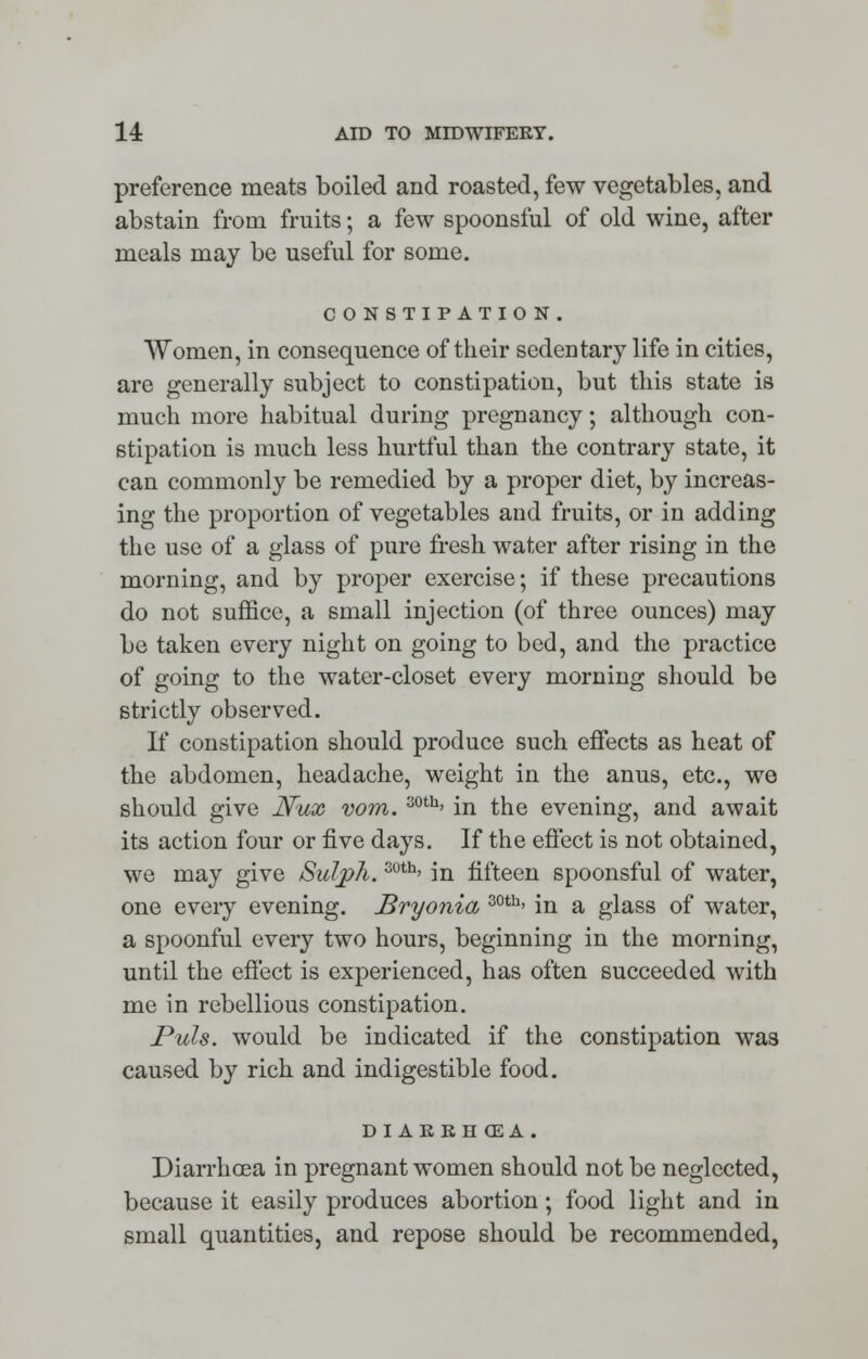 preference meats boiled and roasted, few vegetables, and abstain from fruits; a few spoonsful of old wine, after meals may be useful for some. CONSTIPATION. Women, in consequence of their sedentary life in cities, are generally subject to constipation, but this state is much more habitual during pregnancy; although con- stipation is much less hurtful than the contrary state, it can commonly be remedied by a proper diet, by increas- ing the proportion of vegetables and fruits, or in adding the use of a glass of pure fresh water after rising in the morning, and by proper exercise; if these precautions do not suffice, a small injection (of three ounces) may be taken every night on going to bed, and the practice of going to the water-closet every morning should be strictly observed. If constipation should produce such effects as heat of the abdomen, headache, weight in the anus, etc., we should give Nux vom. 30th> in the evening, and await its action four or five days. If the effect is not obtained, we may give Sulph. 3uth> in fifteen spoonsful of water, one every evening. Bryonia 30th> in a glass of water, a spoonful every two hours, beginning in the morning, until the effect is experienced, has often succeeded with me in rebellious constipation. Puis, would be indicated if the constipation was caused by rich and indigestible food. DI AKRHOEA. Diarrhoea in pregnant women should not be neglected, because it easily produces abortion; food light and in small quantities, and repose should be recommended,