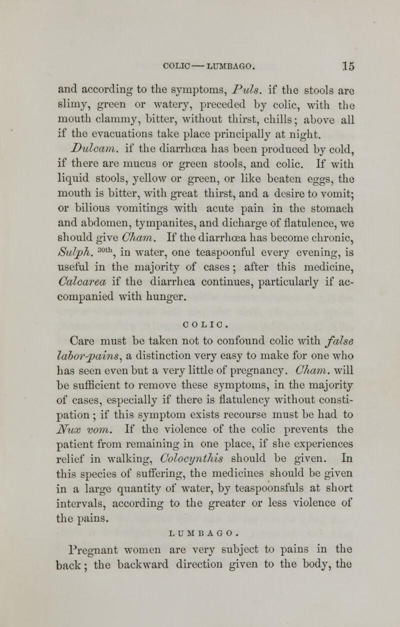 and according to the symptoms, Puis, if the stools are slimy, green or watery, preceded by colic, with the mouth clammy, bitter, without thirst, chills; above all if the evacuations take place principally at night. Dulcam. if the diarrhoea has been produced by cold, if there are mucus or green stools, and colic. If with liquid stools, yellow or green, or like beaten eggs, the mouth is bitter, with great thirst, and a desire to vomit; or bilious vomitings with acute pain in the stomach and abdomen, tympanites, and dicharge of flatulence, we should give Cham. If the diarrhoea has become chronic, Sidjph. 30th, in water, one teaspoonful every evening, is useful in the majority of cases ; after this medicine, Calcarea if the diarrhea continues, particularly if ac- companied with hunger. COLIC. Care must be taken not to confound colic with false labor-jpains, a distinction very easy to make for one who has seen even but a very little of pregnancy. Cham, will be sufficient to remove these symptoms, in the majority of cases, especially if there is flatulency without consti- pation ; if this symptom exists recourse must be had to Nux vom. If the violence of the colic prevents the patient from remaining in one place, if she experiences relief in walking, Colocynthis should be given. In this species of suffering, the medicines should be given in a large quantity of water, by teaspoonsfuls at short intervals, according to the greater or less violence of the pains. LUMBAGO. Pregnant women are very subject to pains in the back; the backward direction given to the body, the