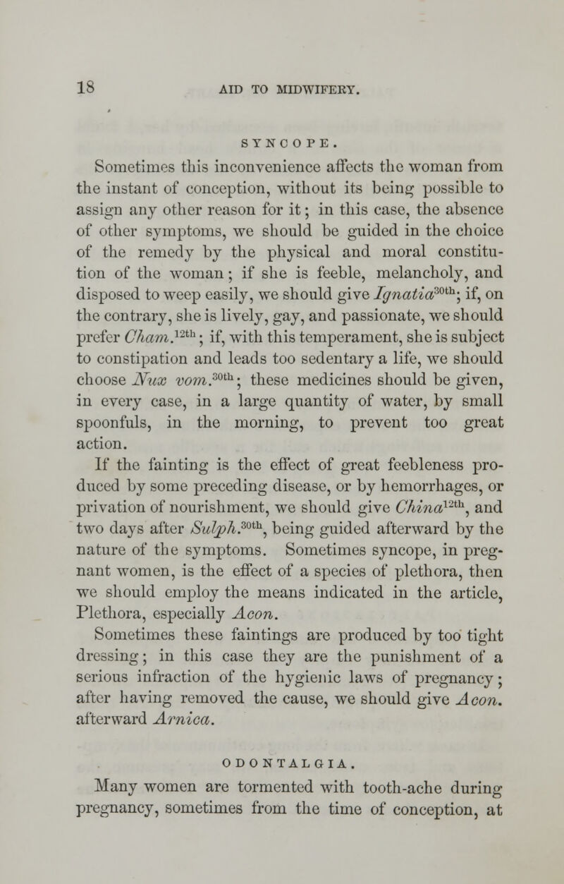 SYNCOPE. Sometimes this inconvenience affects the woman from the instant of conception, without its being possible to assign any other reason for it; in this case, the absence of other symptoms, we should be guided in the choice of the remedy by the physical and moral constitu- tion of the woman; if she is feeble, melancholy, and disposed to weep easily, we should give Ignatia30til; if, on the contrary, she is lively, gay, and passionate, we should prefer Cham.12th; if, with this temperament, she is subject to constipation and leads too sedentary a life, we should choose Nux vom.mh\ these medicines should be given, in every case, in a large quantity of water, by small spoonfuls, in the morning, to prevent too great action. If the fainting is the effect of great feebleness pro- duced by some preceding disease, or by hemorrhages, or privation of nourishment, we should give C/u7iaV2th, and two da}rs after /Sulph.mh, being guided afterward by the nature of the symptoms. Sometimes syncope, in preg- nant women, is the effect of a species of plethora, then we should employ the means indicated in the article, Plethora, especially Aeon. Sometimes these faintings are produced by too tight dressing; in this case they are the punishment of a serious infraction of the hygienic laws of pregnancy; after having removed the cause, we should give Aeon. afterward Arnica. O DONTALGIA . Many women are tormented with tooth-ache during pregnancy, sometimes from the time of conception, at