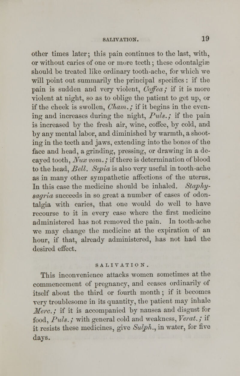 other times later; this pain continues to the last, with, or without caries of one or more teeth; these odontalgias should be treated like ordinary tooth-ache, for which we will point out summarily the principal specifics : if the pain is sudden and very violent, Coffea; if it is more violent at night, so as to oblige the patient to get up, or if the cheek is swollen, Cham.; if it begins in the even- ing and increases during the night, Puis.; if the pain is increased by the fresh air, wine, coffee, by cold, and by any mental labor, and diminished by warmth, a shoot- ing in the teeth and jaws, extending into the bones of the face and head, a grinding, pressing, or drawing in a de- cayed tooth, Nux vom.; if there is determination of blood to the head, Bell. Sepia is also very useful in tooth-ache as in many other sympathetic affections of the uterus. In this case the medicine should be inhaled. Stajphy- sagria succeeds in so great a number of cases of odon- talgia with caries, that one would do well to have recourse to it in every case where the first medicine administered has not removed the pain. In tooth-ache we may change the medicine at the expiration of an hour, if that, already administered, has not had the desired effect. SALIVATION. This inconvenience attacks women sometimes at the commencement of pregnancy, and ceases ordinarily of itself about the third or fourth month ; if it becomes very troublesome in its quantity, the patient may inhale Merc.; if it is accompanied by nausea and disgust for food, Puis.; with general cold and weakness, Verat.; if it resists these medicines, give Sul/ph., in water, for five days.