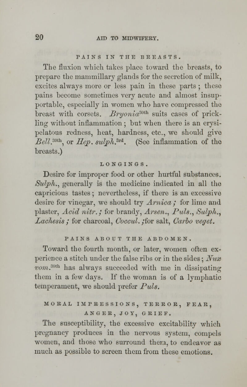 PAINS IN THE BREASTS. The fluxion which takes place toward the breasts, to prepare the mammillary glands for the secretion of milk, excites always more or less pain in these parts ; these pains become sometimes very acute and almost insup- portable, especially in women who have compressed the breast with corsets. £ryoniazoth suits cases of prick- ling without inflammation ; but when there is an erysi- pelatous redness, heat, hardness, etc., we should give jBell.mh, or Hep. sulph.3ld. (See inflammation of the breasts.) LONGINGS. Desire for improper food or other hurtful substances. Sulph., generally is the medicine indicated in all the capricious tastes ; nevertheless, if there is an excessive desire for vinegar, we should try Arnica / for lime and plaster, Acid nitr. / for brandy, Arsen., Puis., Sulph., Lachesis / for charcoal, Coccul. ;'for salt, Carbo veget. PAINS ABOUT THE ABDOMEN. Toward the fourth month, or later, women often ex- perience a stitch under the false ribs or in the sides; Nux vom.30th has always succeeded with me in dissipating them in a few days. If the woman is of a lymphatic temperament, we should prefer Puis. MORAL IMPRESSIONS, TERROR, FEAR, AN GER, JOY, GRIEF. The susceptibility, the excessive excitability which pregnancy produces in the nervous system, compels women, and those who surround them, to endeavor as much as possible to screen them from these emotions.