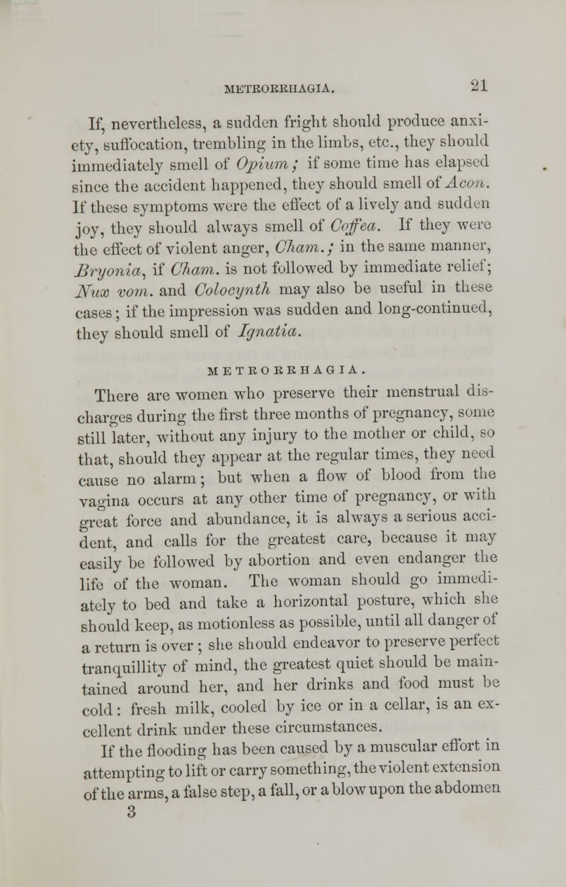 If, nevertheless, a sudden fright should produce anxi- ety, suffocation, trembling in the limbs, etc., they should immediately smell of Opium; if some time has elapsed since the accident happened, they should smell of Aeon. If these symptoms were the effect of a lively and sudden joy, they should always smell of Coffea. If they were the effect of violent anger, Cham.; in the same manner, Bryonia, if Cham, is not followed by immediate relief; Nux vom. and Colocynth may also be useful in these cases; if the impression was sudden and long-continued, they should smell of Ignatia. METRORRHAGIA. There are women who preserve their menstrual dis- charges during the first three months of pregnancy, some still later, without any injury to the mother or child, so that, should they appear at the regular times, they need cause no alarm; but when a flow of blood from the vagina occurs at any other time of pregnancy, or with great force and abundance, it is always a serious acci- dent, and calls for the greatest care, because it may easily be followed by abortion and even endanger the life of the woman. The woman should go immedi- ately to bed and take a horizontal posture, which she should keep, as motionless as possible, until all danger of a return is over ; she should endeavor to preserve perfect tranquillity of mind, the greatest quiet should be main- tained around her, and her drinks and food must be cold: fresh milk, cooled by ice or in a cellar, is an ex- cellent drink under these circumstances. If the flooding has been caused by a muscular effort in attempting to lift or carry something, the violent extension of the arms, a false step, a fall, or a blow upon the abdomen 3