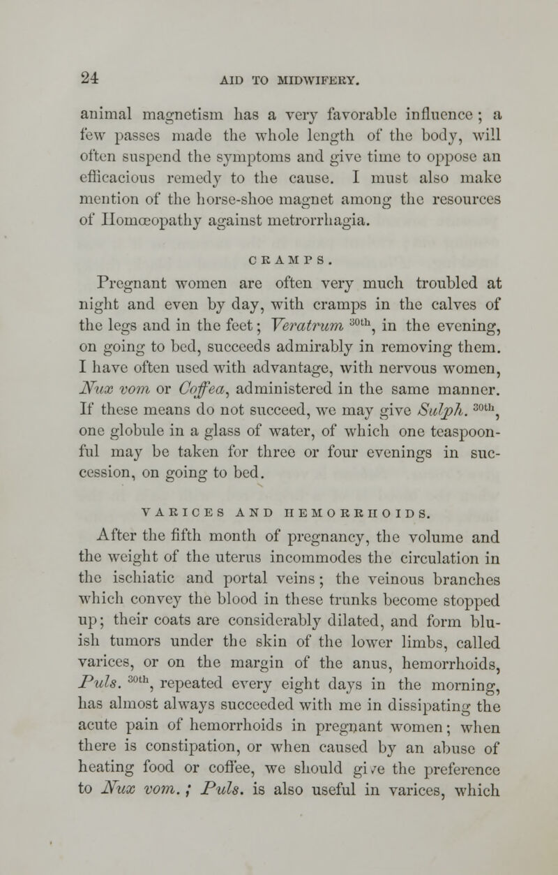 animal magnetism has a very favorable influence ; a few passes made the whole length of the body, will often suspend the symptoms and give time to oppose an efficacious remedy to the cause. I must also make mention of the horse-shoe magnet among the resources of Homoeopathy against metrorrhagia. CRAMPS. Pregnant women are often very much troubled at night and even by day, with cramps in the calves of the legs and in the feet; Veratrum 30th, in the evening on going to bed, succeeds admirably in removing them I have often used with advantage, with nervous women Nux vom or Cojfea, administered in the same manner If these means do not succeed, we may give Sulph.30th one globule in a glass of water, of which one teaspoon- ful may be taken for three or four evenings in suc- cession, on going to bed. VARICES AND HEMORRHOIDS. After the fifth month of pregnancy, the volume and the weight of the uterus incommodes the circulation in the ischiatic and portal veins; the veinous branches which convey the blood in these trunks become stopped up; their coats are considerably dilated, and form blu- ish tumors under the skin of the lower limbs, called varices, or on the margin of the anus, hemorrhoids, Puis. 30th, repeated every eight days in the morning, has almost always succeeded with me in dissipating the acute pain of hemorrhoids in pregnant women; when there is constipation, or when caused by an abuse of heating food or coffee, we should give the preference to Nux vom.; Puis, is also useful in varices, which