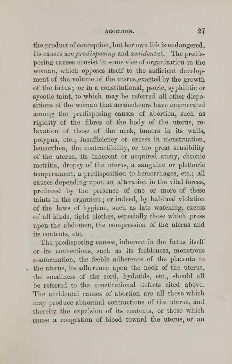 the product of conception, but her own life is endangered. Its causes urepredisposing and accidental. The predis- posing causes consist in some vice of organization in the woman, which opposes itself to the sufficient develop- ment of the volume of the uterus,exacted by the growth of the fcetus; or in a constitutional, psoric, syphilitic or sycotic taint, to which may be referred all other dispo- sitions of the woman that accoucheurs have enumerated among the predisposing causes of abortion, such as rigidity of the fibres of the body of the uterus, re- laxation of those of the neck, tumors in its walls, polypus, etc.; insufficiency or excess in menstruation, leucorrhea, the contractibility, or too great sensibility of the uterus, its inherent or acquired atony, chronic metritis, dropsy of the uterus, a sanguine or plethoric temperament, a predisposition to hemorrhages, etc.; all causes depending upon an alteration in the vital forces, produced by the presence of one or more of these taints in the organism; or indeed, by habitual violation of the laws of hygiene, such as late watching, excess of all kinds, tight clothes, especially those which press upon the abdomen, the compression of the uterus and its contents, etc. The predisposing causes, inherent in the foetus itself or its connections, such as its feebleness, monstrous conformation, the feeble adherence of the placenta to the uterus, its adherence upon the neck of the uterus, the smallness of the cord, hydatids, etc., should all be referred to the constitutional defects cited above. The accidental causes of abortion are all those which may produce abnormal contractions of the uterus, and thereby the expulsion of its contents, or those which cause a congestion of blood toward the uterus, or an