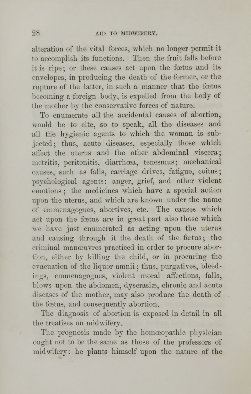 alteration of the vital forces, which no longer permit it to accomplish its functions. Then the fruit falls before it is ripe; or these causes act upon the foetus and its envelopes, in producing the death of the former, or the rupture of the latter, in such a manner that the foetus becoming a foreign body, is expelled from the body of the mother by the conservative forces of nature. To enumerate all the accidental causes of abortion, would be to cite, so to speak, all the diseases and all the hygienic agents to which the woman is sub- jected; thus, acute diseases, especially those which affect the uterus and the other abdominal viscera; metritis, peritonitis, diarrhoea, tenesmus; mechanical causes, such as falls, carriage drives, fatigue, coitus; psychological agents: anger, grief, and other violent emotions ; the medicines which have a special action upon the uterus, and which are known under the name of emmenagogues, abortives, etc. The causes which act upon the foetus are in great part also those which we have just enumerated as acting upon the uterus and causing through it the death of the foetus; the criminal manoeuvres practiced in order to procure abor- tion, either by killing the child, or in procuring the evacuation of the liquor amnii; thus, purgatives, bleed- ings, emmenagogues, violent moral affections, falls, blows upon the abdomen, dyscrasiae, chronic and acute diseases of the mother, may also produce the death of the foetus, and consequently abortion. The diagnosis of abortion is exposed in detail in all the treatises on midwifery. The prognosis made by the homoeopathic physician ought not to be the same as those of the professors of midwifery: he plants himself upon the nature of the