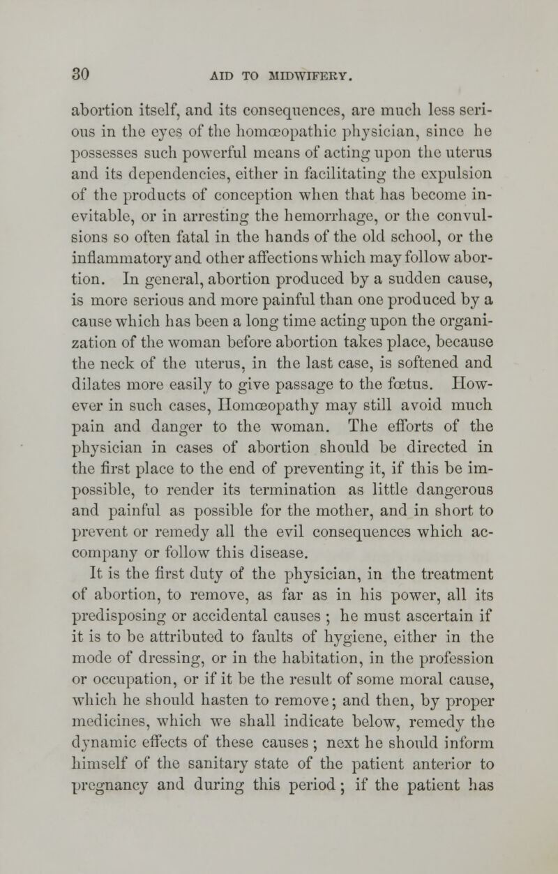 abortion itself, and its consequences, are much less seri- ous in the eyes of the homoeopathic physician, since he possesses such powerful means of acting upon the uterus and its dependencies, either in facilitating the expulsion of the products of conception when that has become in- evitable, or in arresting the hemorrhage, or the convul- sions so often fatal in the hands of the old school, or the inflammatory and other affections which may follow abor- tion. In general, abortion produced by a sudden cause, is more serious and more painful than one produced by a cause which has been a long time acting upon the organi- zation of the woman before abortion takes place, because the neck of the uterus, in the last case, is softened and dilates more easily to give passage to the foetus. How- ever in such cases, Homoeopathy may still avoid much pain and danger to the woman. The efforts of the physician in cases of abortion should be directed in the first place to the end of preventing it, if this be im- possible, to render its termination as little dangerous and painful as possible for the mother, and in short to prevent or remedy all the evil consequences which ac- company or follow this disease. It is the first duty of the physician, in the treatment of abortion, to remove, as far as in his power, all its predisposing or accidental causes ; he must ascertain if it is to be attributed to faults of hygiene, either in the mode of dressing, or in the habitation, in the profession or occupation, or if it be the result of some moral cause, which he should hasten to remove; and then, by proper medicines, which we shall indicate below, remedy the dynamic effects of these causes ; next he should inform himself of the sanitary state of the patient anterior to pregnancy and during this period; if the patient has