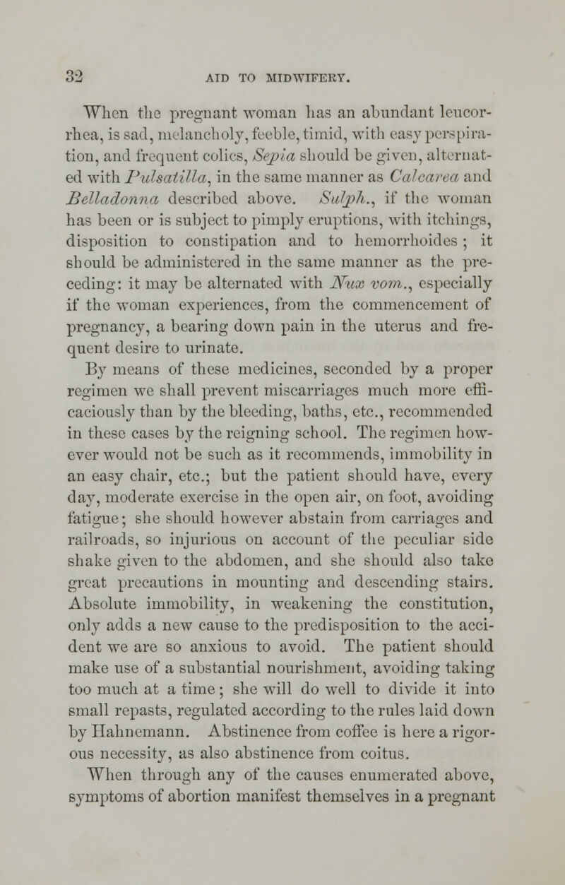 When the pregnant woman has an abundant leucor- rhea, is sad, melancholy, feeble, timid, with easy perspira- tion, and frequent colics, Sepia should be given, alternat- ed with Pulsatilla, in the same manner as Calcarea and Belladonna described above. Suljph., if the woman has been or is subject to pimply eruptions, with itchings, disposition to constipation and to hemorrhoides; it should be administered in the same manner as the pre- ceding: it may be alternated with Niix vo?n., especially if the woman experiences, from the commencement of pregnancy, a bearing down pain in the uterus and fre- quent desire to urinate. By means of these medicines, seconded by a proper regimen we shall prevent miscarriages much more effi- caciously than by the bleeding, baths, etc., recommended in these cases by the reigning school. The regimen how- ever would not be such as it recommends, immobility in an easy chair, etc.; but the patient should have, every day, moderate exercise in the open air, on foot, avoiding fatigue; she should however abstain from carriages and railroads, so injurious on account of the peculiar side shake given to the abdomen, and she should also take great precautions in mounting and descending stairs. Absolute immobility, in weakening the constitution, only adds a new cause to the predisposition to the acci- dent we are so anxious to avoid. The patient should make use of a substantial nourishment, avoiding taking too much at a time; she will do well to divide it into small repasts, regulated according to the rules laid down by Hahnemann. Abstinence from coffee is here a rigor- ous necessity, as also abstinence from coitus. When through any of the causes enumerated above, symptoms of abortion manifest themselves in a pregnant