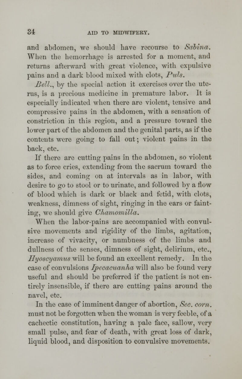 and abdomen, we should have recourse to Saliva. When the hemorrhage is arrested for a moment, and returns afterward with groat violence, with expulsive pains and a dark blood mixed with clots, Puis. Bell., by the special action it exercises over the ute- rus, is a precious medicine in premature labor. It is especially indicated when there are violent, tensive and compressive pains in the abdomen, with a sensation of constriction in this region, and a pressure toward the lower part of the abdomen and the genital parts, as if the contents were going to fall out; violent pains in the back, etc. If there are cutting pains in the abdomen, so violent as to force cries, extending from the sacrum toward the sides, and coming on at intervals as in labor, with desire to go to stool or to urinate, and followed by a flow of blood which is dark or black and fetid, with clots, weakness, dimness of sight, ringing in the ears or faint- ing, we should give Chamomilla. When the labor-pains are accompanied with convul- sive movements and rigidity of the limbs, agitation, increase of vivacity, or numbness of the limbs and dullness of the senses, dimness of sight, delirium, etc., Hyoscyamus will be found an excellent remedy. In the case of convulsions Ipecacuanha will also be found very useful and should be preferred if the patient is not en- tirely insensible, if there are cutting pains around the navel, etc. In the case of imminent danger of abortion, Sec. corn. must not be forgotten when the woman is very feeble, of a cachectic constitution, having a pale face, sallow, very small pulse, and fear of death, with great loss of dark, liquid blood, and disposition to convulsive movements.