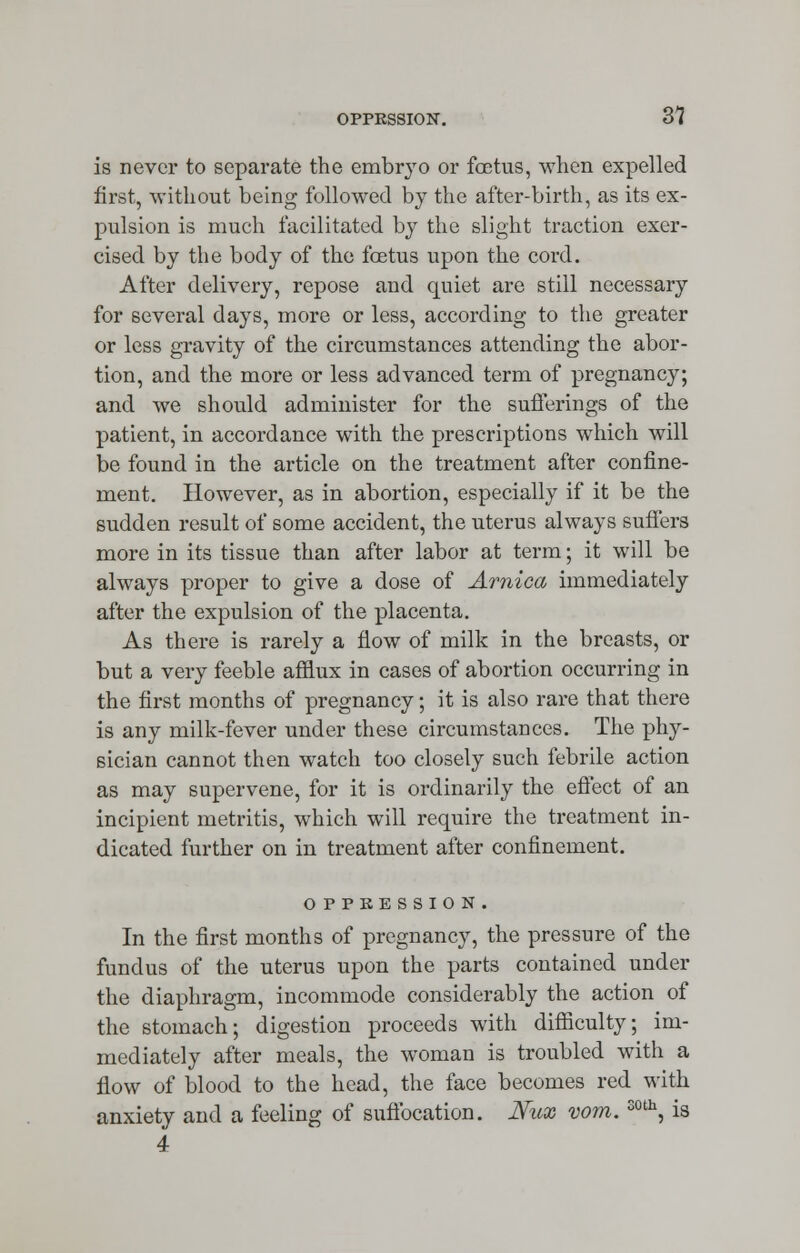 0PPKSSI0N. 31 is never to separate the embryo or foetus, when expelled first, without being followed by the after-birth, as its ex- pulsion is much facilitated by the slight traction exer- cised by the body of the foetus upon the cord. After delivery, repose and quiet are still necessary for several days, more or less, according to the greater or less gravity of the circumstances attending the abor- tion, and the more or less advanced term of pregnancy; and we should administer for the sufferings of the patient, in accordance with the prescriptions which will be found in the article on the treatment after confine- ment. However, as in abortion, especially if it be the sudden result of some accident, the uterus always suffers more in its tissue than after labor at term; it will be always proper to give a dose of Arnica immediately after the expulsion of the placenta. As there is rarely a flow of milk in the breasts, or but a very feeble afflux in cases of abortion occurring in the first months of pregnancy; it is also rare that there is any milk-fever under these circumstances. The phy- sician cannot then watch too closely such febrile action as may supervene, for it is ordinarily the effect of an incipient metritis, which will require the treatment in- dicated further on in treatment after confinement. OPPRESSION. In the first months of pregnancy, the pressure of the fundus of the uterus upon the parts contained under the diaphragm, incommode considerably the action of the stomach; digestion proceeds with difficulty; im- mediately after meals, the woman is troubled with a flow of blood to the head, the face becomes red with anxiety and a feeling of suffocation. Nux vom.soth, is 4