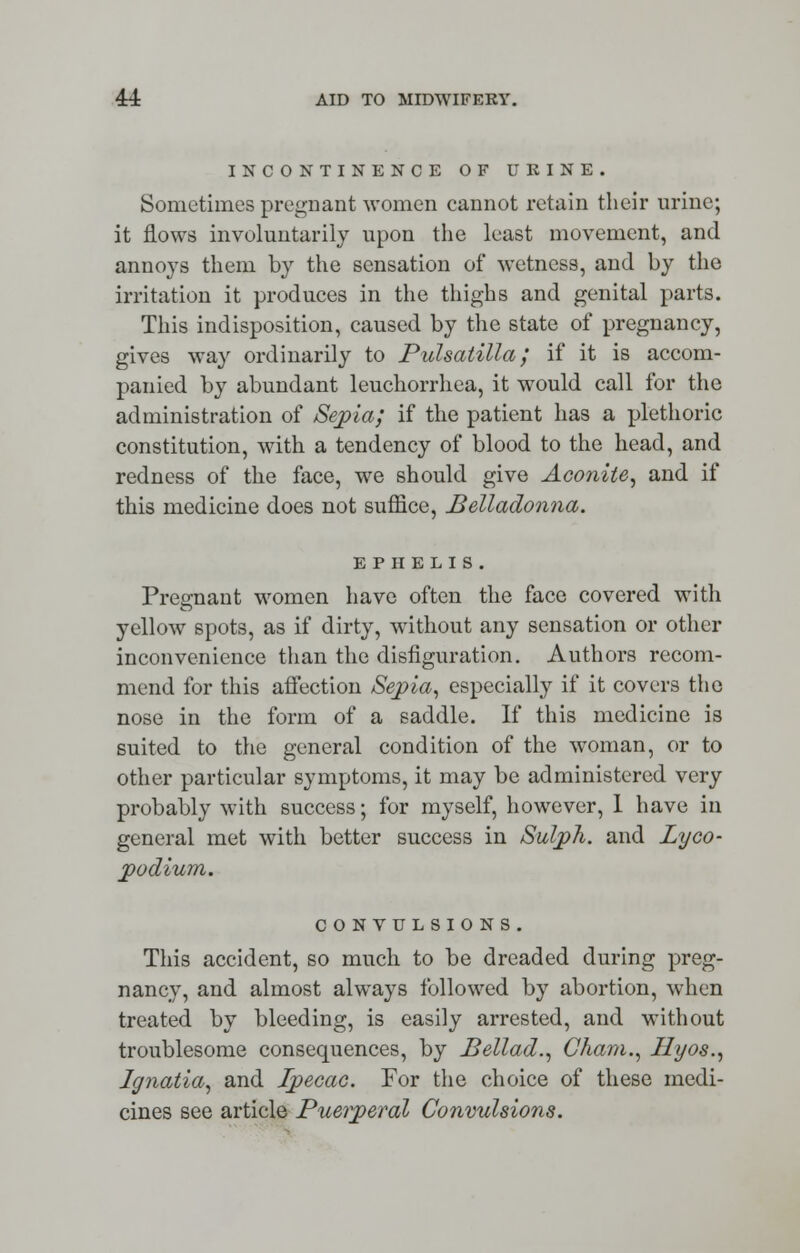 INCONTINENCE OF URINE. Sometimes pregnant women cannot retain their urine; it flows involuntarily upon the least movement, and annoys them by the sensation of wetness, and by the irritation it produces in the thighs and genital parts. This indisposition, caused by the state of pregnancy, gives way ordinarily to Pulsatilla; if it is accom- panied by abundant leuchorrhea, it would call for the administration of Sepia; if the patient has a plethoric constitution, with a tendency of blood to the head, and redness of the face, we should give Aconite, and if this medicine does not suffice, Belladonna. E P II E L I S . Pregnant women have often the face covered with yellow spots, as if dirty, without any sensation or other inconvenience than the disfiguration. Authors recom- mend for this affection Sepia, especially if it covers the nose in the form of a saddle. If this medicine is suited to the general condition of the woman, or to other particular symptoms, it may be administered very probably with success; for myself, however, 1 have in general met with better success in Sulph. and Lyco- podium. CONVULSIONS. This accident, so much, to be dreaded during preg- nancy, and almost always followed by abortion, when treated by bleeding, is easily arrested, and without troublesome consequences, by Bellad., Cham., Hyos., Ignatia, and Ipecac. For the choice of these medi- cines see article Puerperal Convulsions.